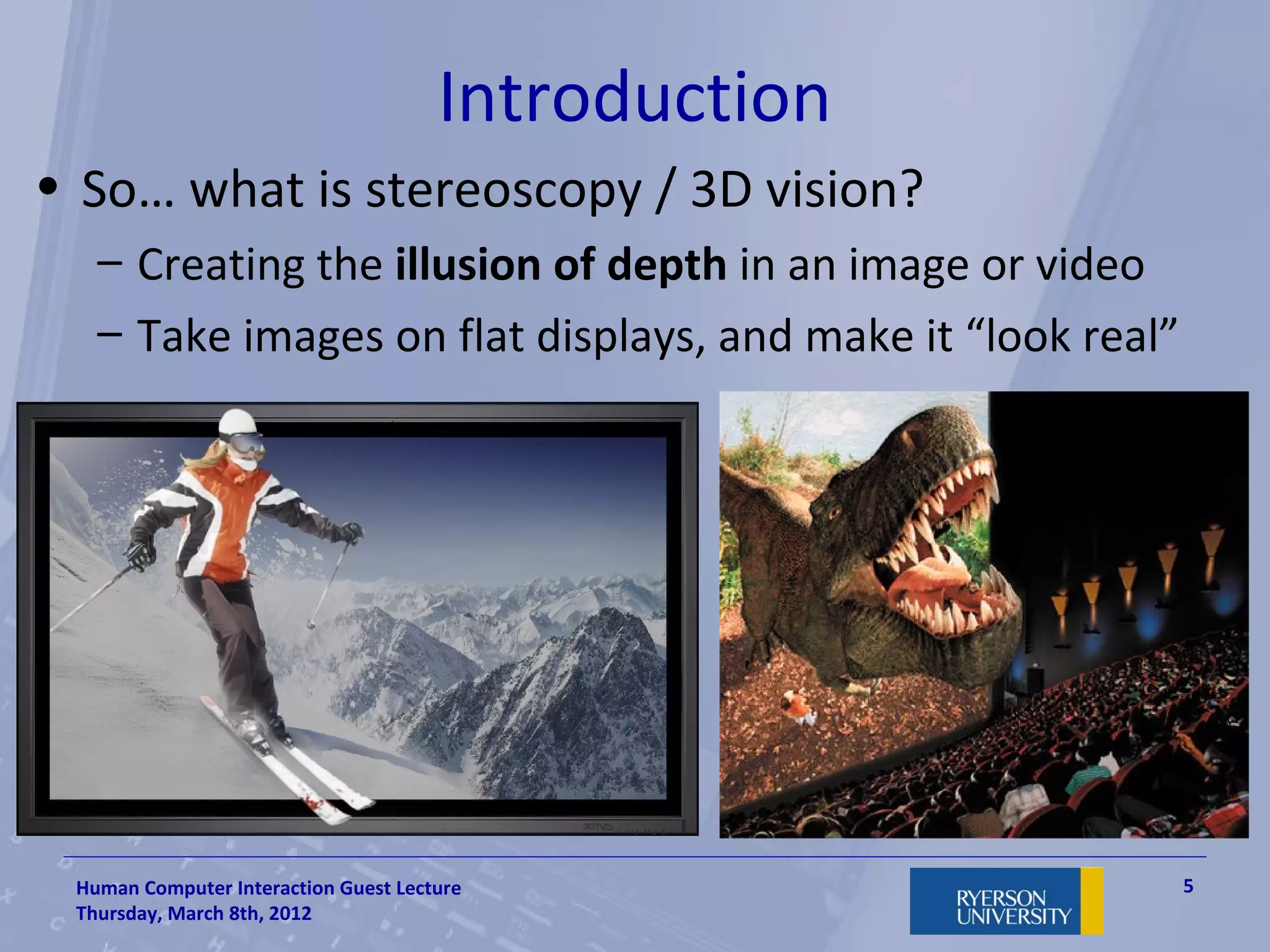 Introduction
• So… what is stereoscopy / 3D vision?
   – Creating the illusion of depth in an image or video
   – Take images on flat displays, and make it “look real”




 Human Computer Interaction Guest Lecture                    5
 Thursday, March 8th, 2012
 