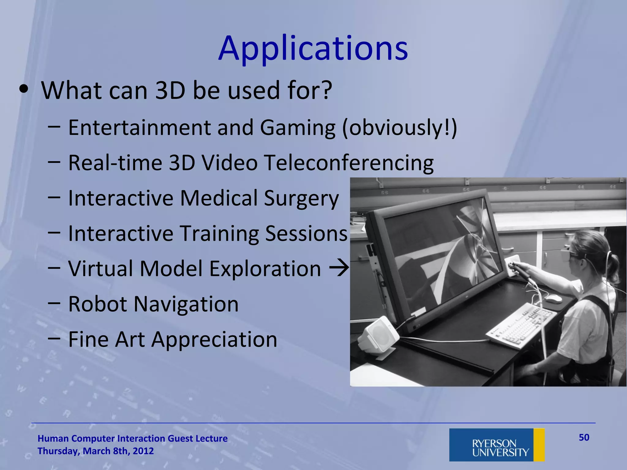 Applications
• What can 3D be used for?
   –   Entertainment and Gaming (obviously!)
   –   Real-time 3D Video Teleconferencing
   –   Interactive Medical Surgery
   –   Interactive Training Sessions
   –   Virtual Model Exploration 
   –   Robot Navigation
   –   Fine Art Appreciation


 Human Computer Interaction Guest Lecture            50
 Thursday, March 8th, 2012
 
