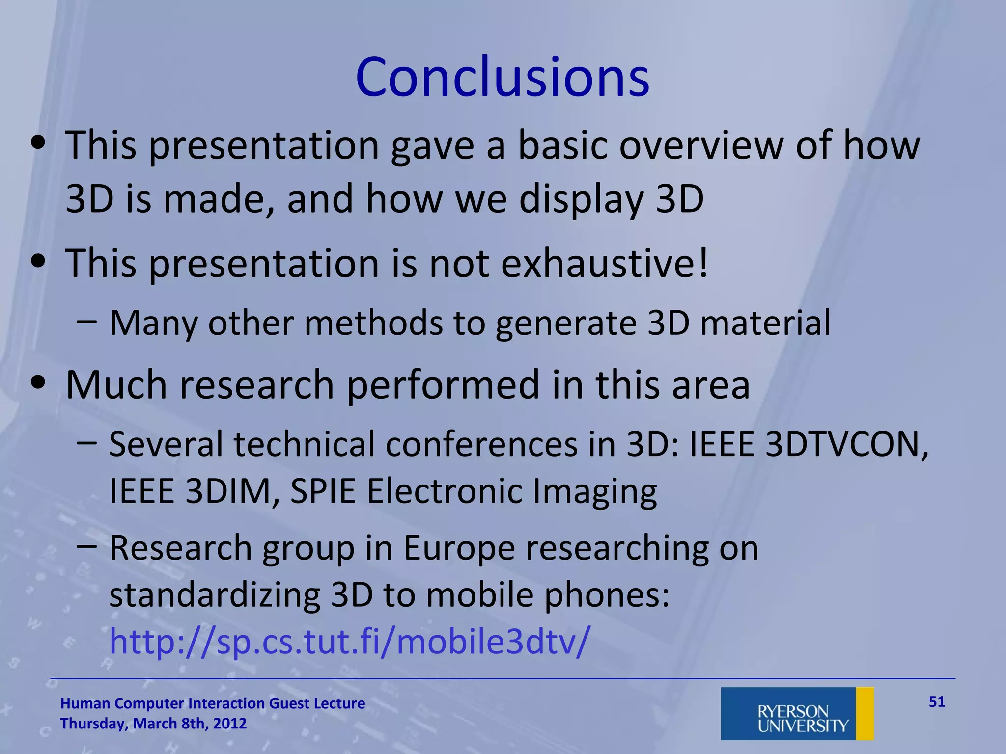 Conclusions
• This presentation gave a basic overview of how
  3D is made, and how we display 3D
• This presentation is not exhaustive!
   – Many other methods to generate 3D material
• Much research performed in this area
   – Several technical conferences in 3D: IEEE 3DTVCON,
     IEEE 3DIM, SPIE Electronic Imaging
   – Research group in Europe researching on
     standardizing 3D to mobile phones:
     http://sp.cs.tut.fi/mobile3dtv/
 Human Computer Interaction Guest Lecture             51
 Thursday, March 8th, 2012
 
