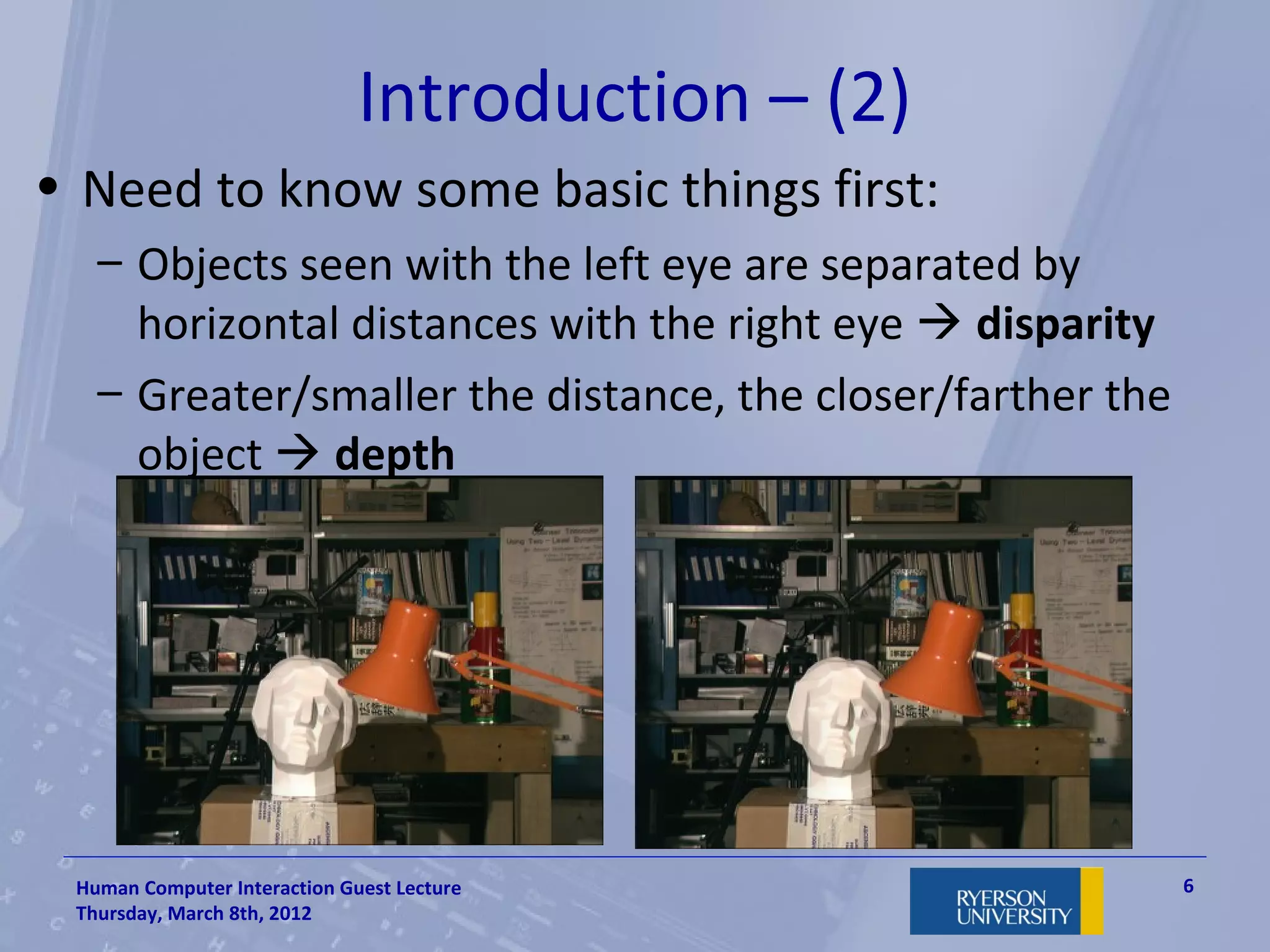 Introduction – (2)
• Need to know some basic things first:
   – Objects seen with the left eye are separated by
     horizontal distances with the right eye  disparity
   – Greater/smaller the distance, the closer/farther the
     object  depth




 Human Computer Interaction Guest Lecture                   6
 Thursday, March 8th, 2012
 