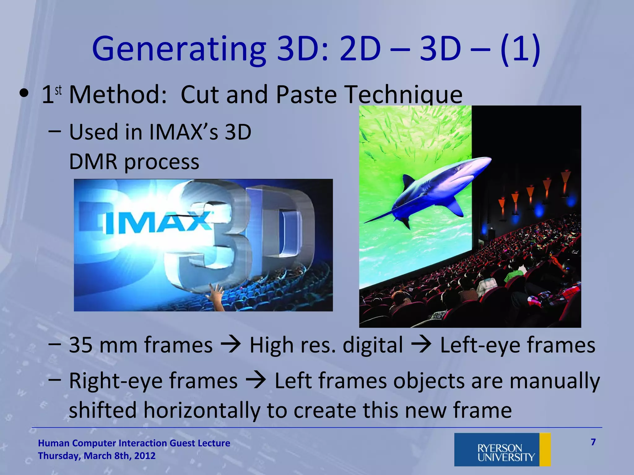 Generating 3D: 2D – 3D – (1)
• 1st Method: Cut and Paste Technique
   – Used in IMAX’s 3D
     DMR process




   – 35 mm frames  High res. digital  Left-eye frames
   – Right-eye frames  Left frames objects are manually
     shifted horizontally to create this new frame
 Human Computer Interaction Guest Lecture              7
 Thursday, March 8th, 2012
 