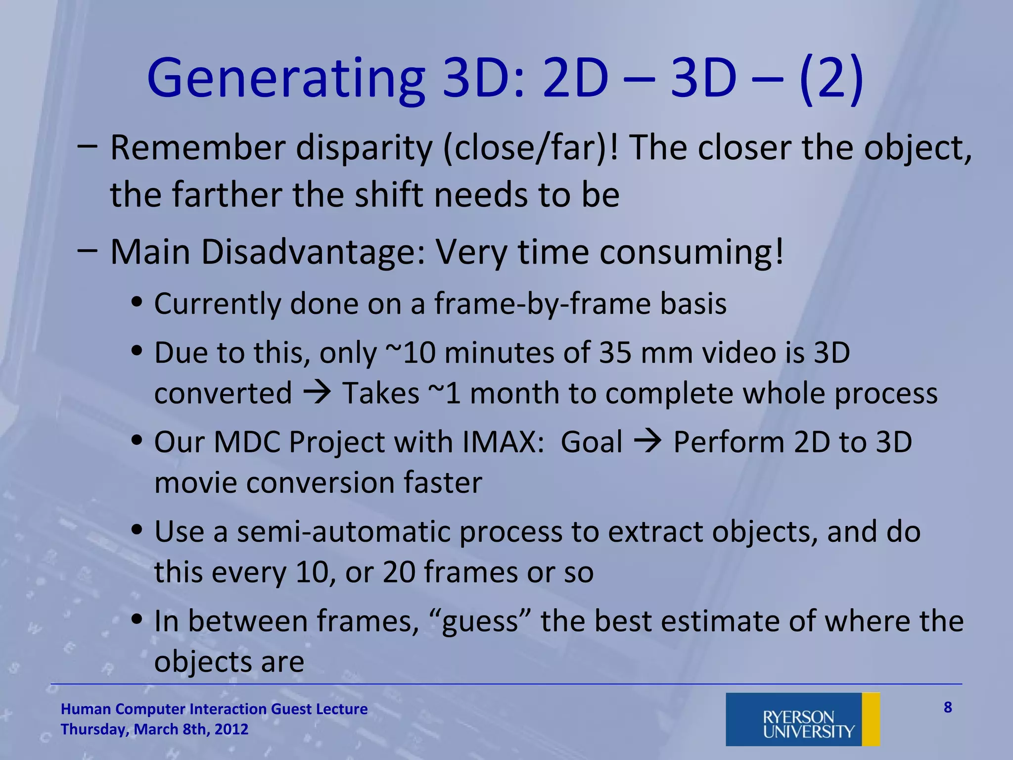 Generating 3D: 2D – 3D – (2)
  – Remember disparity (close/far)! The closer the object,
    the farther the shift needs to be
  – Main Disadvantage: Very time consuming!
        • Currently done on a frame-by-frame basis
        • Due to this, only ~10 minutes of 35 mm video is 3D
          converted  Takes ~1 month to complete whole process
        • Our MDC Project with IMAX: Goal  Perform 2D to 3D
          movie conversion faster
        • Use a semi-automatic process to extract objects, and do
          this every 10, or 20 frames or so
        • In between frames, “guess” the best estimate of where the
          objects are
Human Computer Interaction Guest Lecture                         8
Thursday, March 8th, 2012
 