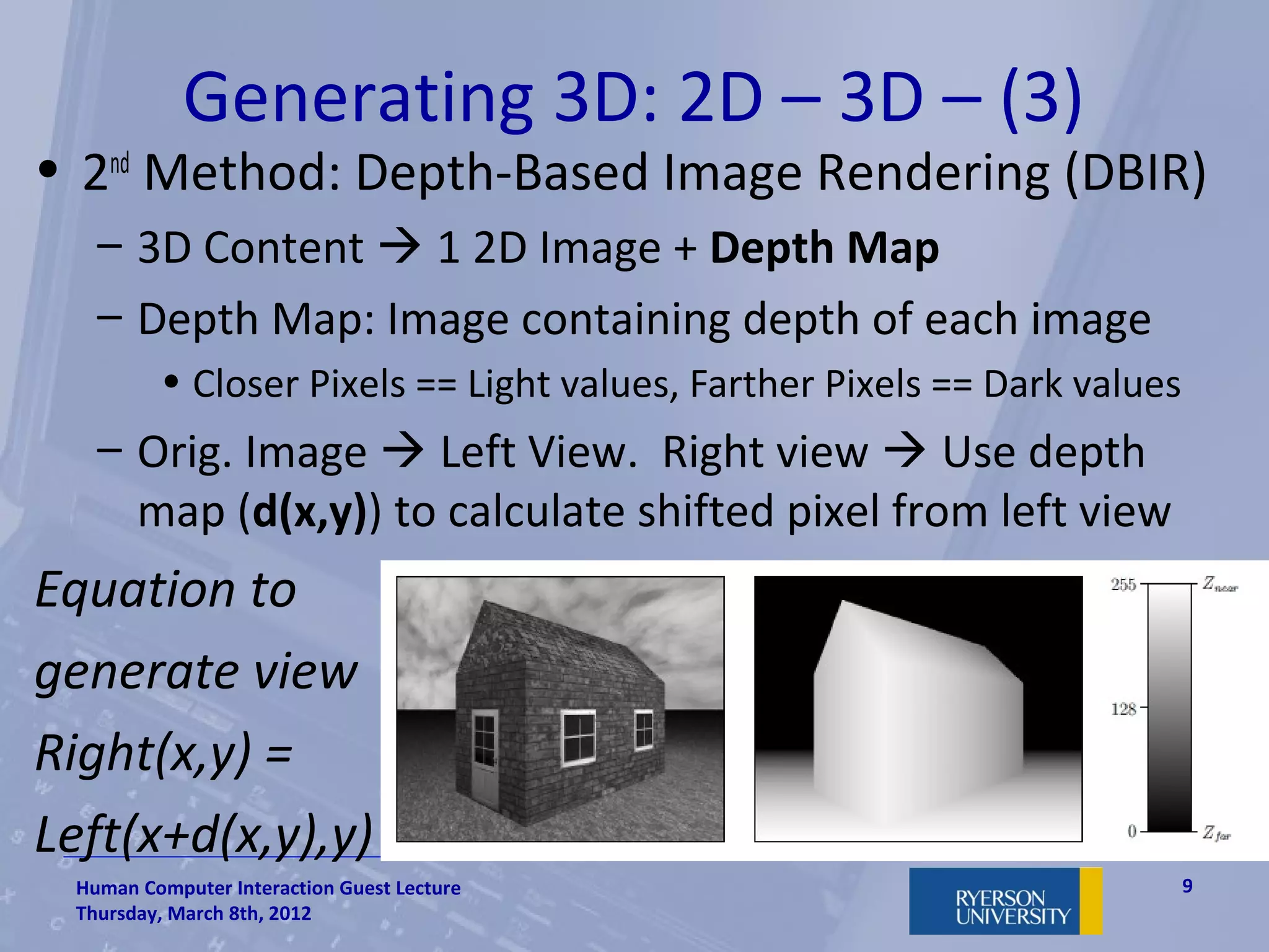 Generating 3D: 2D – 3D – (3)
• 2nd Method: Depth-Based Image Rendering (DBIR)
   – 3D Content  1 2D Image + Depth Map
   – Depth Map: Image containing depth of each image
         • Closer Pixels == Light values, Farther Pixels == Dark values
   – Orig. Image  Left View. Right view  Use depth
     map (d(x,y)) to calculate shifted pixel from left view
Equation to
generate view
Right(x,y) =
Left(x+d(x,y),y)
 Human Computer Interaction Guest Lecture                                 9
 Thursday, March 8th, 2012
 