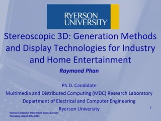 Stereoscopic 3D: Generation Methods
and Display Technologies for Industry
      and Home Entertainment
                                            Raymond Phan

                        Ph.D. Candidate
Multimedia and Distributed Computing (MDC) Research Laboratory
      Department of Electrical and Computer Engineering
                       Ryerson University                    1
 Human Computer Interaction Guest Lecture
 Thursday, March 8th, 2012
 