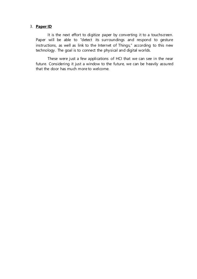 3. Paper ID
It is the next effort to digitize paper by converting it to a touchscreen.
Paper will be able to "detect its surroundings and respond to gesture
instructions, as well as link to the Internet of Things," according to this new
technology. The goal is to connect the physical and digital worlds.
These were just a few applications of HCI that we can see in the near
future. Considering it just a window to the future, we can be heavily assured
that the door has much more to welcome.
 