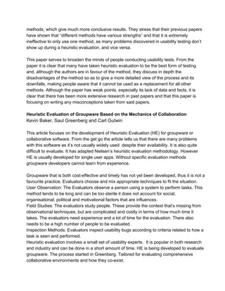methods, which give much more conclusive results. They stress that their previous papers 
have shown that “different methods have various strengths” and that it is extremely 
ineffective to only use one method, as many problems discovered in usability testing don’t 
show up during a heuristic evaluation, and vice versa. 
This paper serves to broaden the minds of people conducting usability tests. From the 
paper it is clear that many have taken heuristic evaluation to be the best form of testing 
and, although the authors are in favour of the method, they discuss in depth the 
disadvantages of the method so as to give a more detailed view of the process and its 
downfalls, making people aware that it cannot be used as a replacement for all other 
methods. Although the paper has weak points, especially its lack of data and facts, it is 
clear that there has been more extensive research in past papers and that this paper is 
focusing on writing any misconceptions taken from said papers. 
Heuristic Evaluation of Groupware Based on the Mechanics of Collaboration 
Kevin Baker, Saul Greenberg and Carl Gutwin 
This article focuses on the development of Heuristic Evaluation (HE) for groupware or 
collaborative software. From the get go the article tells us that there are many problems 
with this software as it’s not usually widely used despite their availability. It is also quite 
difficult to evaluate. It has adapted Nielsen’s heuristic evaluation methodology. However 
HE is usually developed for single user apps. Without specific evaluation methods 
groupware developers cannot learn from experience. 
Groupware that is both cost­effective 
and timely has not yet been developed, thus it is not a 
favourite practice. Evaluators choose and mix appropriate techniques to fit the situation. 
User Observation: The Evaluators observe a person using a system to perform tasks. This 
method tends to be long and can be too sterile it does not account for social, 
organisational, political and motivational factors that are influences. 
Field Studies: The evaluators study people. These provide the context that’s missing from 
observational techniques, but are complicated and costly in terms of how much time it 
takes. The evaluators need experience and a lot of time for the evaluation. There also 
needs to be a high number of people to be evaluated. 
Inspection Methods: Evaluators inspect usability bugs according to criteria related to how a 
task is seen and performed. 
Heuristic evaluation involves a small set of usability experts. It is popular in both research 
and industry and can be done in a short amount of time. HE is being developed to evaluate 
groupware. The process started in Greenberg. Tailored for evaluating comprehensive 
collaborative environments and how they co­exist. 
 