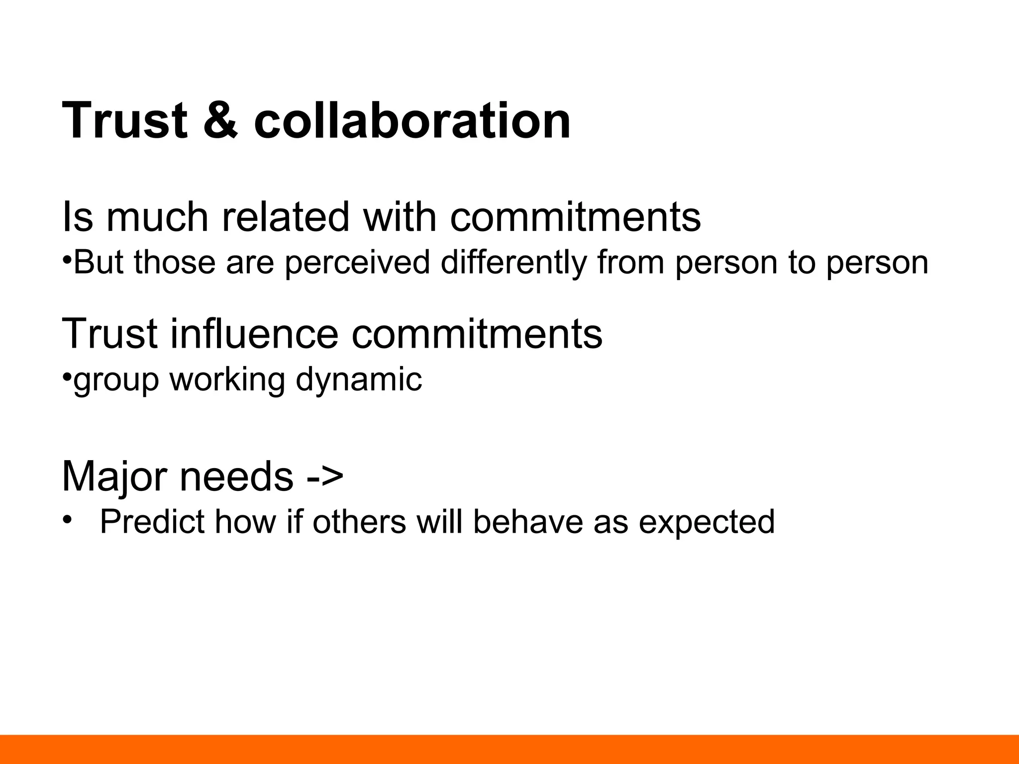 Trust & collaboration 
Is much related with commitments 
• But those are perceived differently from person to 
person 
Trust influence commitments 
• group working dynamic 
Major needs -> 
• Predict how if others will behave as expected 
 
