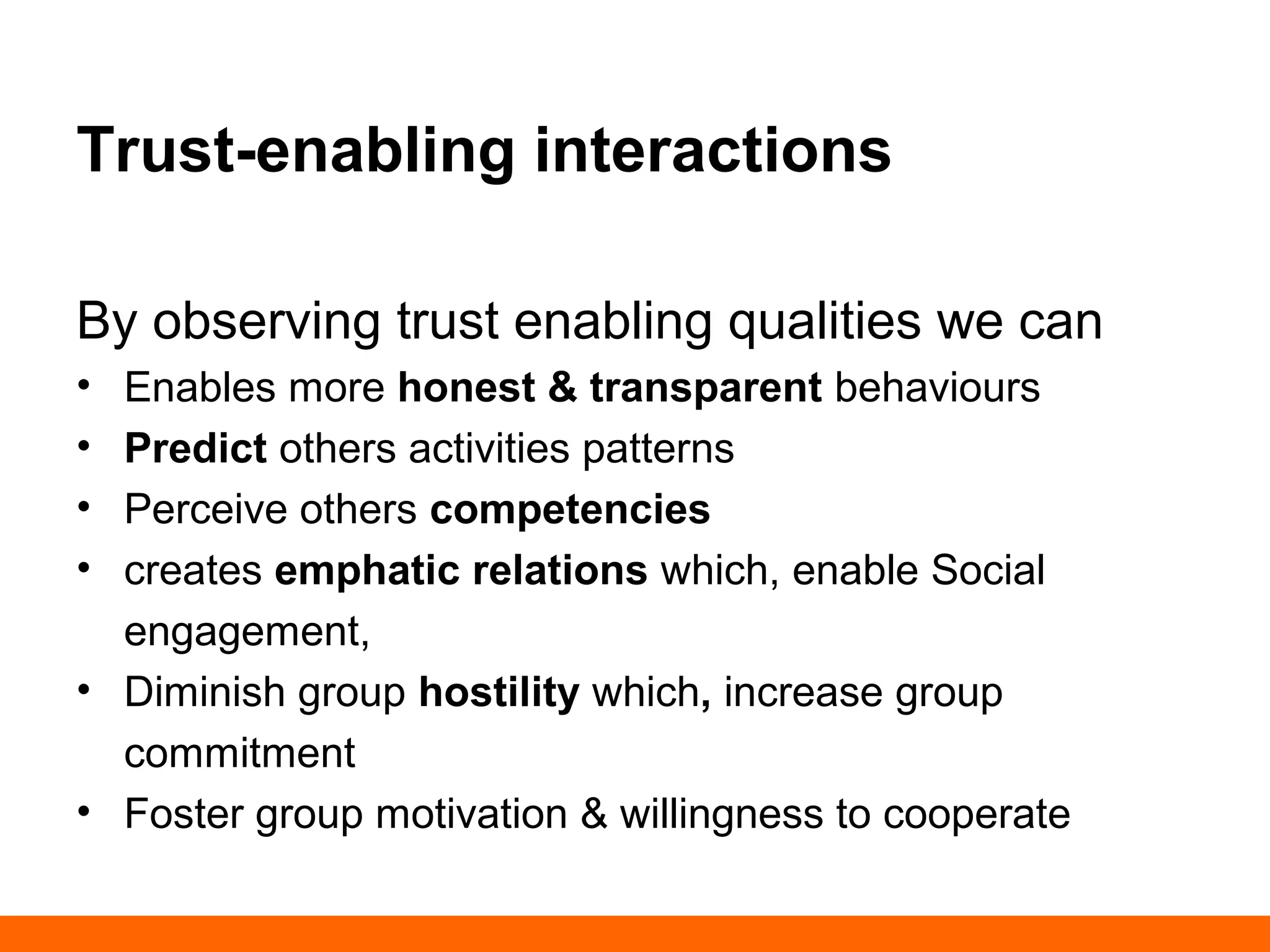 Trust-enabling interactions 
By observing trust enabling qualities we can 
• Enables more honest & transparent behaviours 
• Predict others activities patterns 
• Perceive others competencies 
• creates emphatic relations which, enable Social 
engagement, 
• Diminish group hostility which, increase group 
commitment 
• Foster group motivation & willingness to cooperate 
 