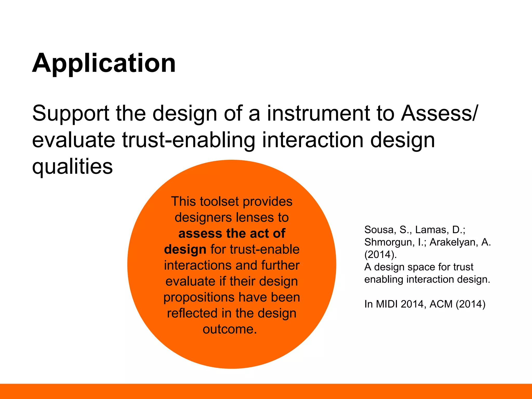 Application 
Support the design of a instrument to Assess/ 
evaluate trust-enabling interaction design 
qualities 
Sousa, S., Lamas, D.; 
Shmorgun, I.; Arakelyan, A. 
(2014). 
A design space for trust 
enabling interaction design. 
In MIDI 2014, ACM (2014) 
This toolset provides 
designers lenses to 
assess the act of 
design for trust-enable 
interactions and further 
evaluate if their design 
propositions have 
been reflected in the 
design outcome. 
 
