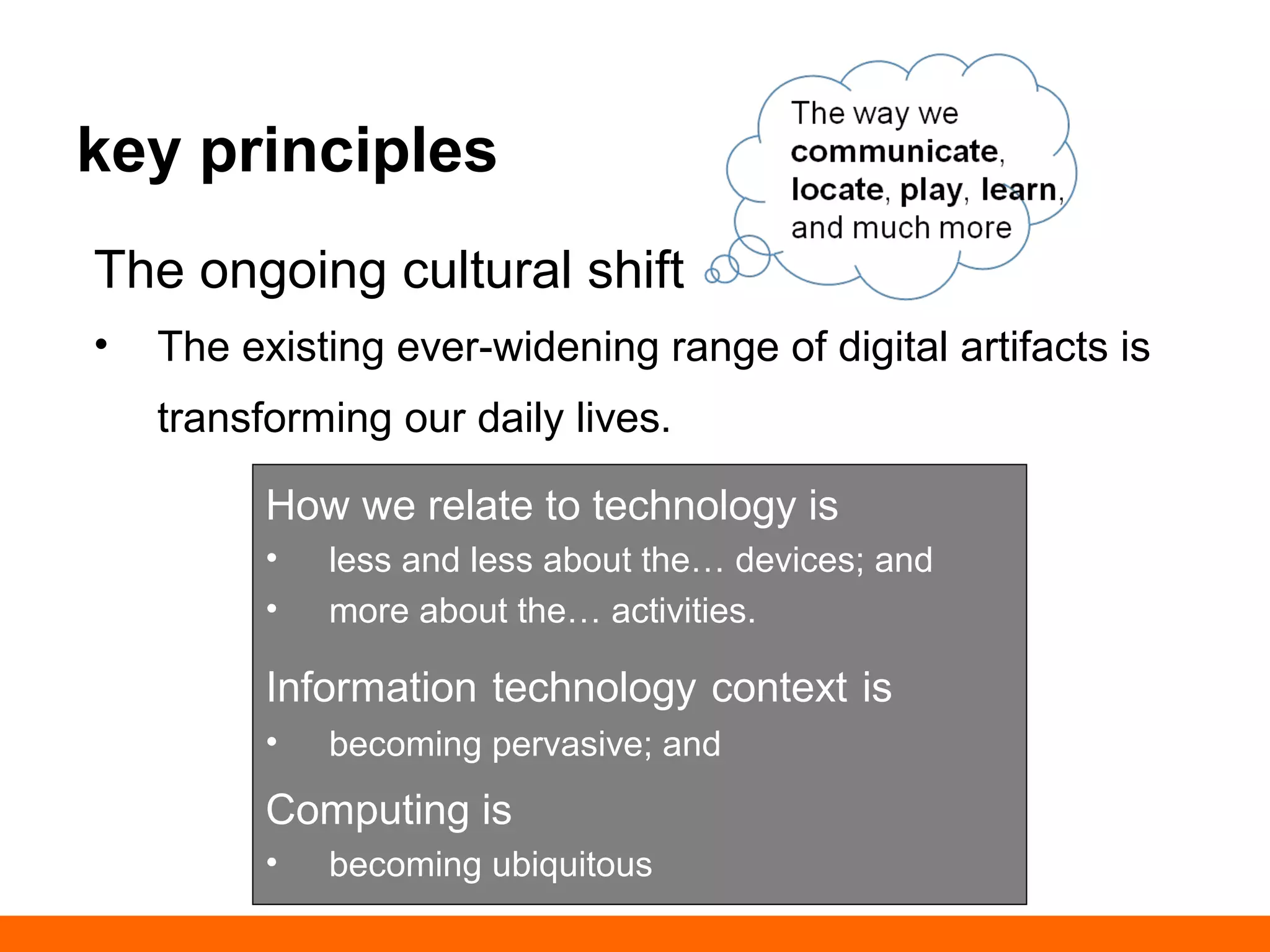 key principles 
The ongoing cultural shift 
• a ever-widening range of digital artifacts is 
transforming our daily lives. 
The way we 
communicate, 
locate, play, learn, 
and much more 
How we relate to technology is 
• less and less about the… devices; and 
• more about the… activities. 
Information technology context is 
• becoming pervasive; and 
Computing is 
• becoming ubiquitous 
 