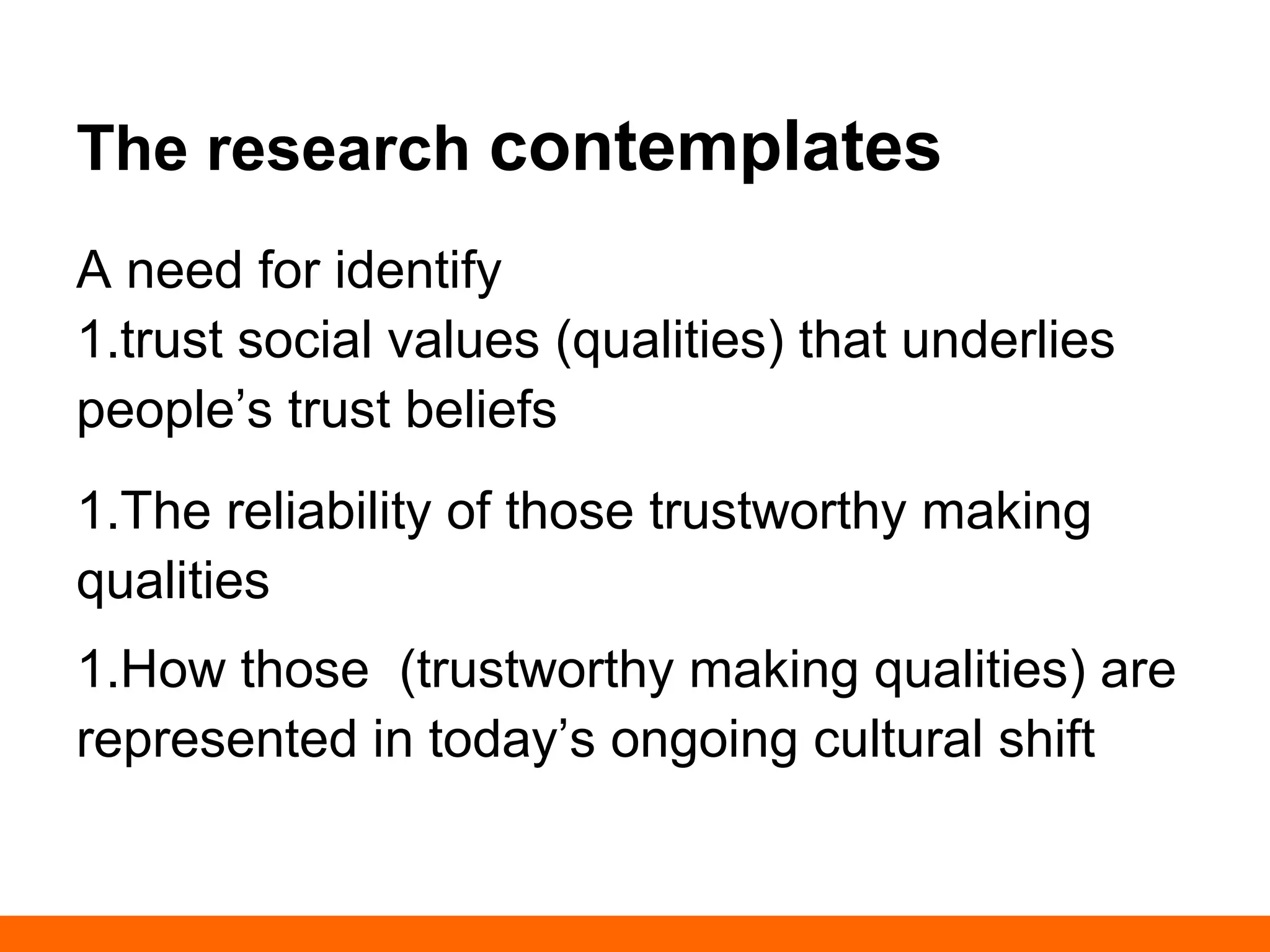 The research contemplates 
A need for identify 
1. trust social values (qualities) that underlies 
people’s trust beliefs 
1. The reliability of those trustworthy making 
qualities 
1. How those (trustworthy making qualities) 
are represented in today’s ongoing cultural 
shift 
 