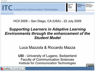 HCII 2009 – San Diego, CA (USA) - 22 July 2009

  Supporting Learners in Adaptive Learning
Environments through the enhancement of the
               Student Model

        Luca Mazzola & Riccardo Mazza

       USI - University of Lugano, Switzerland
        Faculty of Communication Sciences
       Institute for Communication Technologies
                                                     1
 