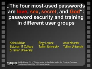 „The four most-used passwords
are love, sex, secret, and God“:
password security and training
in different user groups
Kaido Kikkas Birgy Lorenz Aare Klooster
Estonian IT College Tallinn University Tallinn University
& Tallinn University
c
Kaido Kikkas 2013. This document is distributed under the Creative Commons
Attribution-ShareAlike 3.0 Estonia license.
 