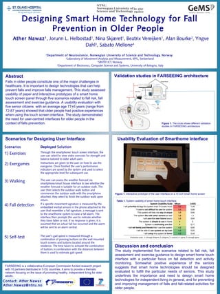 Designing Smart Home Technology for Fall
Prevention in Older People
Ather Nawaz1
, Jorunn L. Helbostad1
, Nina Skjæret1
, Beatrix Vereijken1
, Alan Bourke2
, Yngve
Dahl3
, Sabato Mellone4
1
Department of Neuroscience, Norwegian University of Science and Technology, Norway
2
Laboratory of Movement Analysis and Measurement, EPFL, Switzerland
3
SINTEF ICT, Norway
 4
Department of Electronics, Computer Science and Systems, University of Bologna, Italy
Abstract
Falls in older people constitute one of the major challenges in
healthcare. It is important to design technologies that can help
prevent falls and improve falls management. This study assessed
usability of paper and interactive prototypes of a smart home
touch screen panel through five scenarios related to fall risk, fall
assessment and exercise guidance. A usability evaluation with
five senior citizens with an average age 77+6 years (range from
72-87 years) showed that older people had positive experiences
when using the touch screen interface. The study demonstrated
the need for user-centred interfaces for older people in the
context of falls prevention.
Usability Evaluation of Smarthome interfaceScenarios for Designing User Interface
Discussion and conclusion
The study implemented five scenarios related to fall risk, fall
assessment and exercise guidance to design smart home touch
interface with a particular focus on fall detection and activity
monitoring. Somewhat positive experience of the seniors
suggests that smart home technologies should be designed
evaluated to fulfill the particular needs of seniors. This study
underlines the importance and need to design smart home
technologies for independent living in general, and for preventing
and improving management of falls and fall-related activities for
older people.
Scenarios Deployed Solution
1) Exercises Through the smartphone/ touch screen interface, the
user can select to view video exercises for strength and
balance tailored to older adult users
2) Exergames Instructions are given to the user on how to use the
exergame. Once finished the user’s performance
indicators are saved by the system and used to select
the appropriate level for subsequent use.
3) Walking The user can assess the weather forecast via
smartphone/smart house interface to see whether the
weather forecast is suitable for an outdoor walk. The
user then selects the outdoor walk button and
commences the outdoor walk with the smartphone
attached; they select to finish the outdoor walk upon
return.
4) Fall detection If a specific movement signature is measured by the
embedded inertial sensors in the phone attached to the
user that resembles a fall signature, a message is sent
to the smarthome system to raise a fall alarm. The
interface then prompts the user to indicate whether
they have fallen or not. If no response is given, it is
assumed that an actual fall has occurred and the alarm
will be sent to an alarm central.
5) Self-test The user’s gait speed is measured through a
combination of pressing buttons on the wall mounted
touch screens and buttons located around the
residence. The time taken to activate the combination
of buttons in combination with the distances between
them is used to estimate gait speed.
Figure 1. interactive prototype of the user interface on a 10 inch smart home screen
Validation studies in FARSEEING architecture
Figure 1. The circle shows different validation
studies In FARSEEING architecture
FARSEEING is a collaborative European Commission funded research project
with 10 partners distributed in 5 EU countries. It aims to provide a thematic
network focusing on the issue of promoting healthy, independent living for older
adults.
Contact: Ather Nawaz
Ather.Nawaz@ntnu.no
Table 1. System usability of smart home touch interface.
 