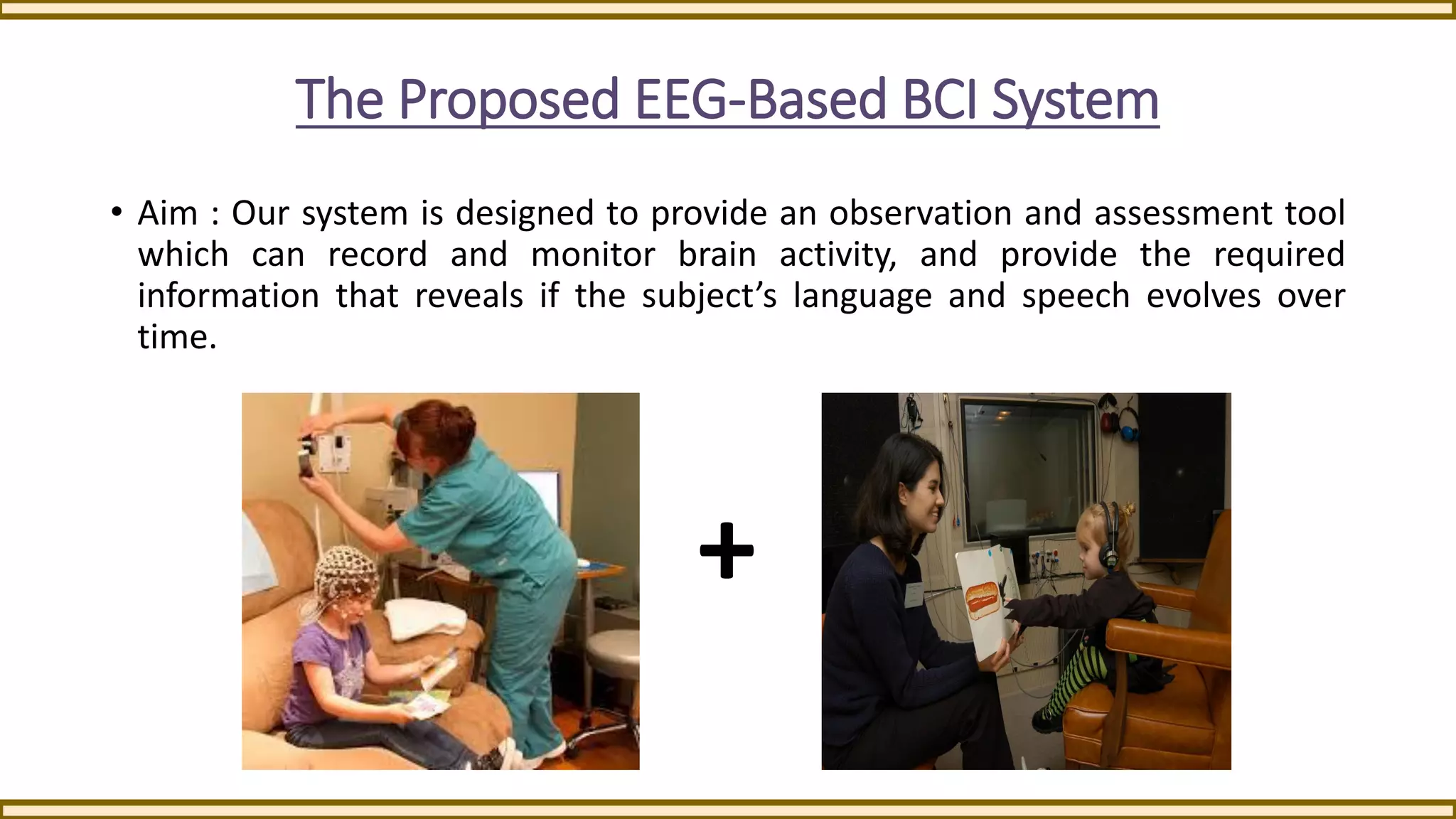The Proposed EEG-Based BCI System
• Aim : Our system is designed to provide an observation and assessment tool
which can record and monitor brain activity, and provide the required
information that reveals if the subject’s language and speech evolves over
time.
+
 