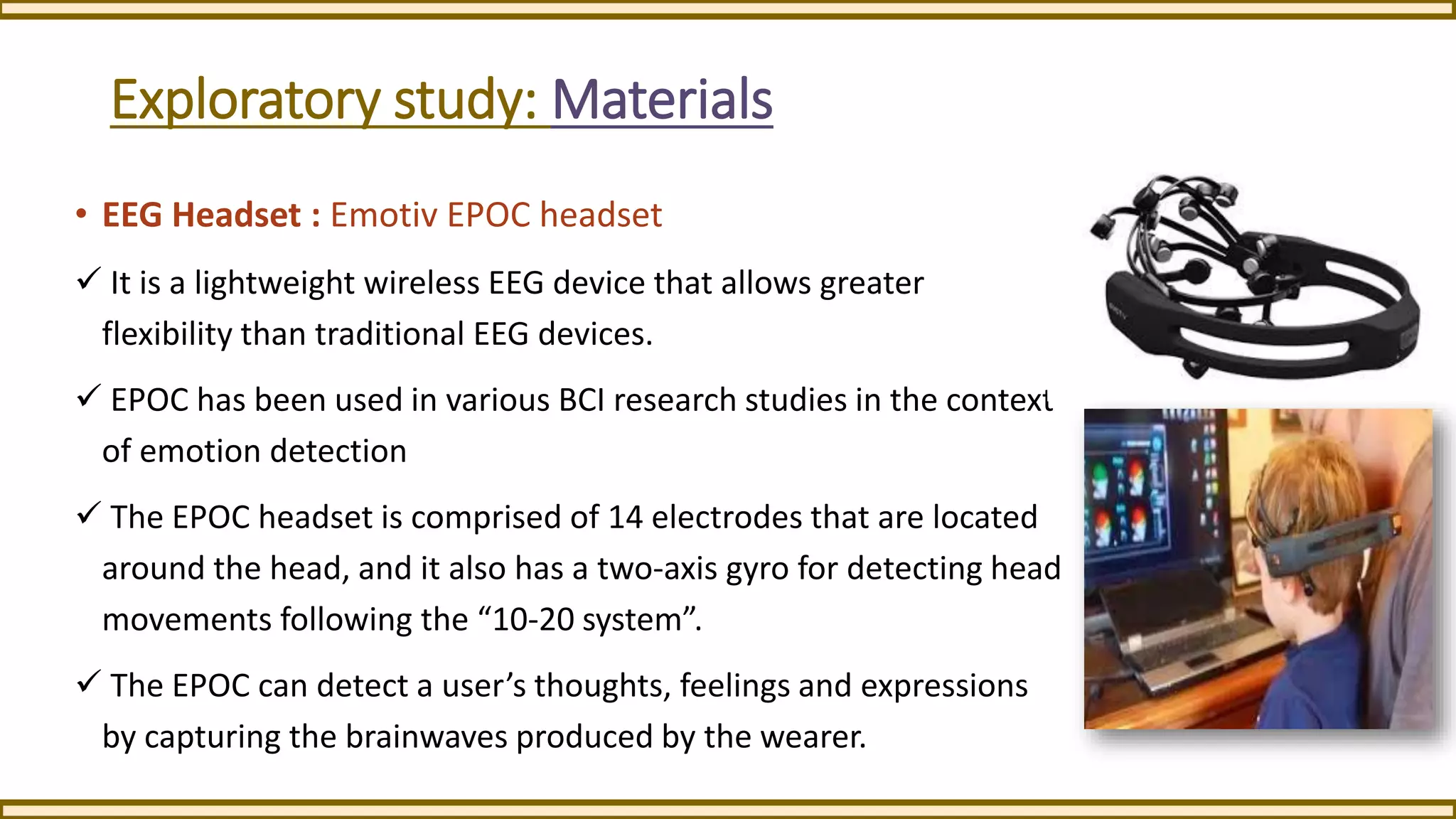 Exploratory study: Materials
• EEG Headset : Emotiv EPOC headset
 It is a lightweight wireless EEG device that allows greater
flexibility than traditional EEG devices.
 EPOC has been used in various BCI research studies in the context
of emotion detection
 The EPOC headset is comprised of 14 electrodes that are located
around the head, and it also has a two-axis gyro for detecting head
movements following the “10-20 system”.
 The EPOC can detect a user’s thoughts, feelings and expressions
by capturing the brainwaves produced by the wearer.
 