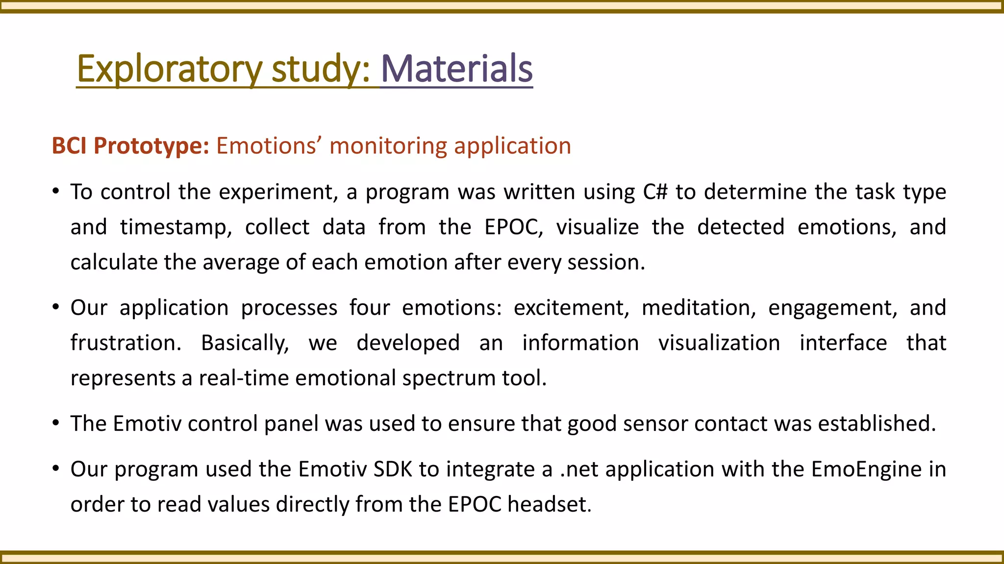 Exploratory study: Materials
BCI Prototype: Emotions’ monitoring application
• To control the experiment, a program was written using C# to determine the task type
and timestamp, collect data from the EPOC, visualize the detected emotions, and
calculate the average of each emotion after every session.
• Our application processes four emotions: excitement, meditation, engagement, and
frustration. Basically, we developed an information visualization interface that
represents a real-time emotional spectrum tool.
• The Emotiv control panel was used to ensure that good sensor contact was established.
• Our program used the Emotiv SDK to integrate a .net application with the EmoEngine in
order to read values directly from the EPOC headset.
 