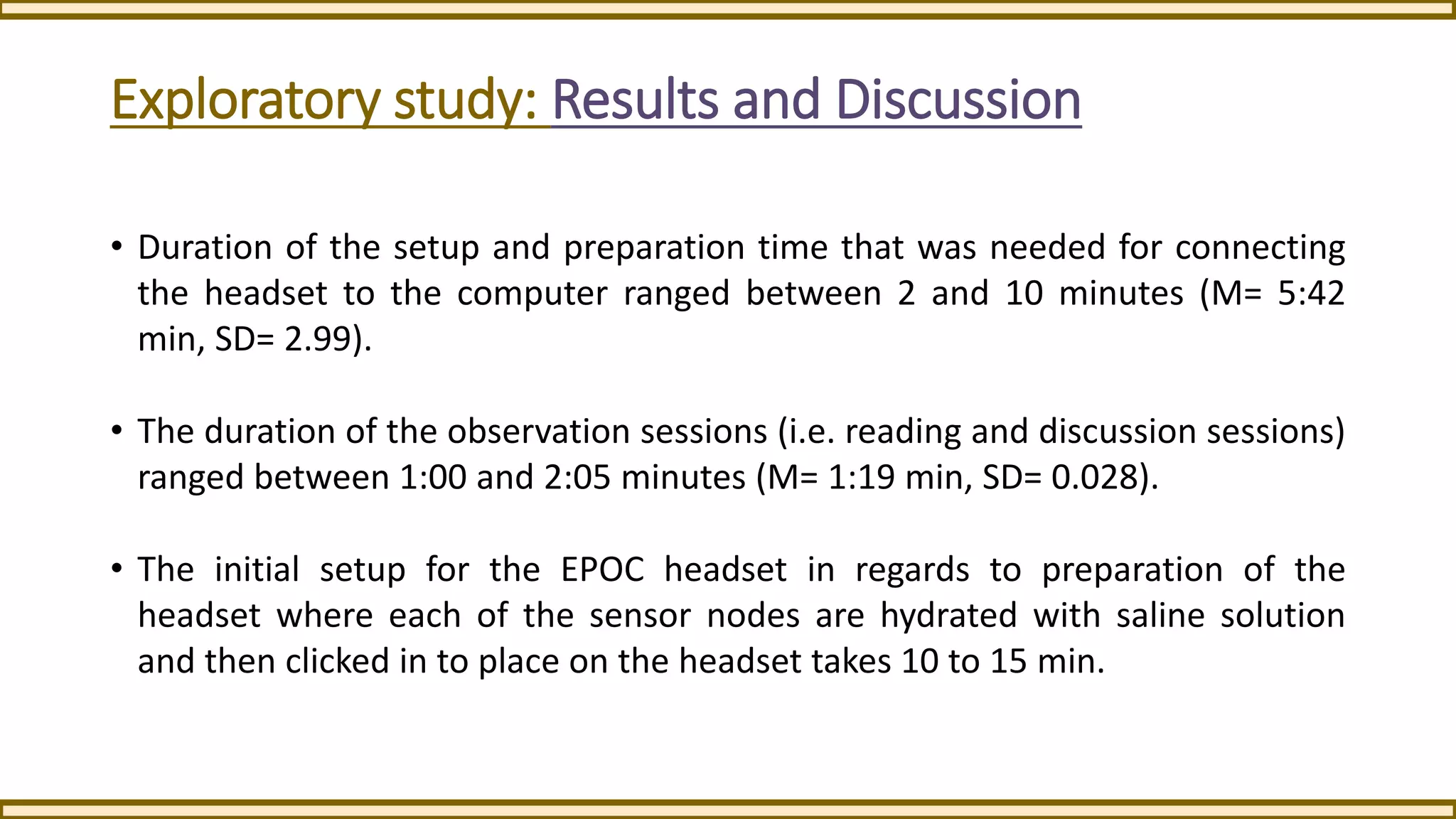 Exploratory study: Results and Discussion
• Duration of the setup and preparation time that was needed for connecting
the headset to the computer ranged between 2 and 10 minutes (M= 5:42
min, SD= 2.99).
• The duration of the observation sessions (i.e. reading and discussion sessions)
ranged between 1:00 and 2:05 minutes (M= 1:19 min, SD= 0.028).
• The initial setup for the EPOC headset in regards to preparation of the
headset where each of the sensor nodes are hydrated with saline solution
and then clicked in to place on the headset takes 10 to 15 min.
 