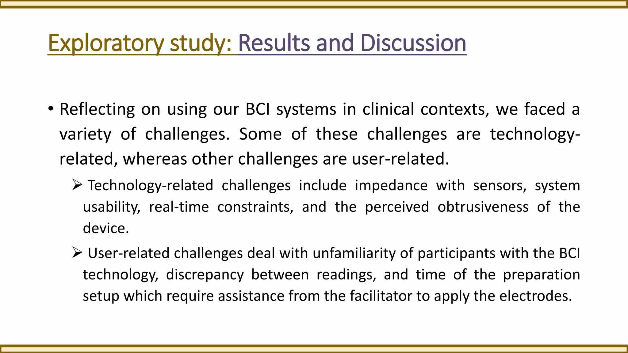Exploratory study: Results and Discussion
• Reflecting on using our BCI systems in clinical contexts, we faced a
variety of challenges. Some of these challenges are technology-
related, whereas other challenges are user-related.
 Technology-related challenges include impedance with sensors, system
usability, real-time constraints, and the perceived obtrusiveness of the
device.
 User-related challenges deal with unfamiliarity of participants with the BCI
technology, discrepancy between readings, and time of the preparation
setup which require assistance from the facilitator to apply the electrodes.
 