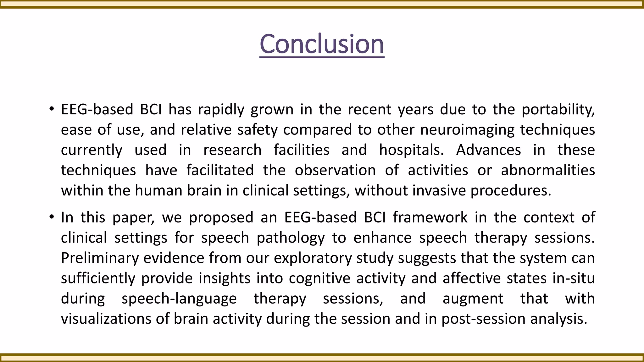 Conclusion
• EEG-based BCI has rapidly grown in the recent years due to the portability,
ease of use, and relative safety compared to other neuroimaging techniques
currently used in research facilities and hospitals. Advances in these
techniques have facilitated the observation of activities or abnormalities
within the human brain in clinical settings, without invasive procedures.
• In this paper, we proposed an EEG-based BCI framework in the context of
clinical settings for speech pathology to enhance speech therapy sessions.
Preliminary evidence from our exploratory study suggests that the system can
sufficiently provide insights into cognitive activity and affective states in-situ
during speech-language therapy sessions, and augment that with
visualizations of brain activity during the session and in post-session analysis.
 