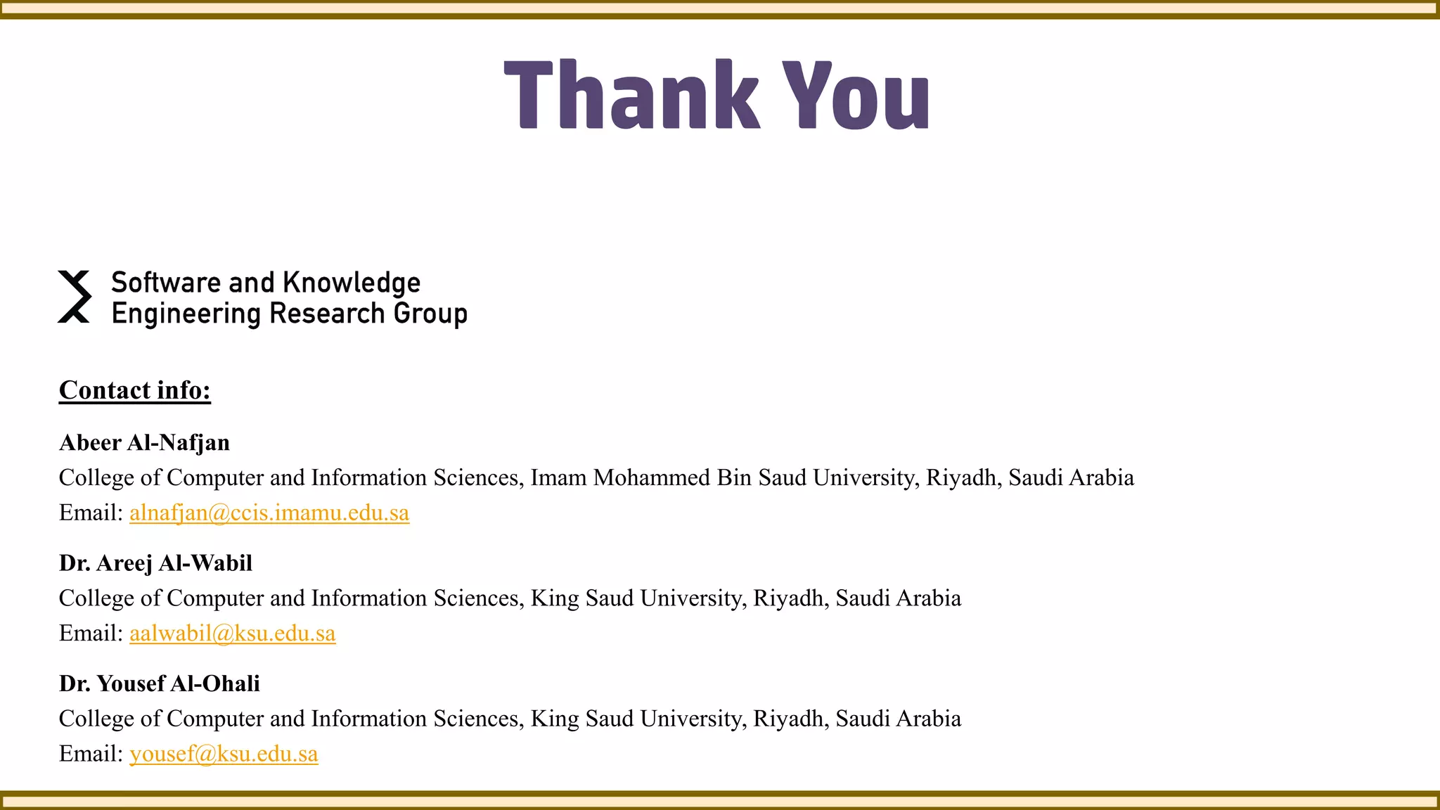 Thank You
Contact info:
Abeer Al-Nafjan
College of Computer and Information Sciences, Imam Mohammed Bin Saud University, Riyadh, Saudi Arabia
Email: alnafjan@ccis.imamu.edu.sa
Dr. Areej Al-Wabil
College of Computer and Information Sciences, King Saud University, Riyadh, Saudi Arabia
Email: aalwabil@ksu.edu.sa
Dr. Yousef Al-Ohali
College of Computer and Information Sciences, King Saud University, Riyadh, Saudi Arabia
Email: yousef@ksu.edu.sa
 