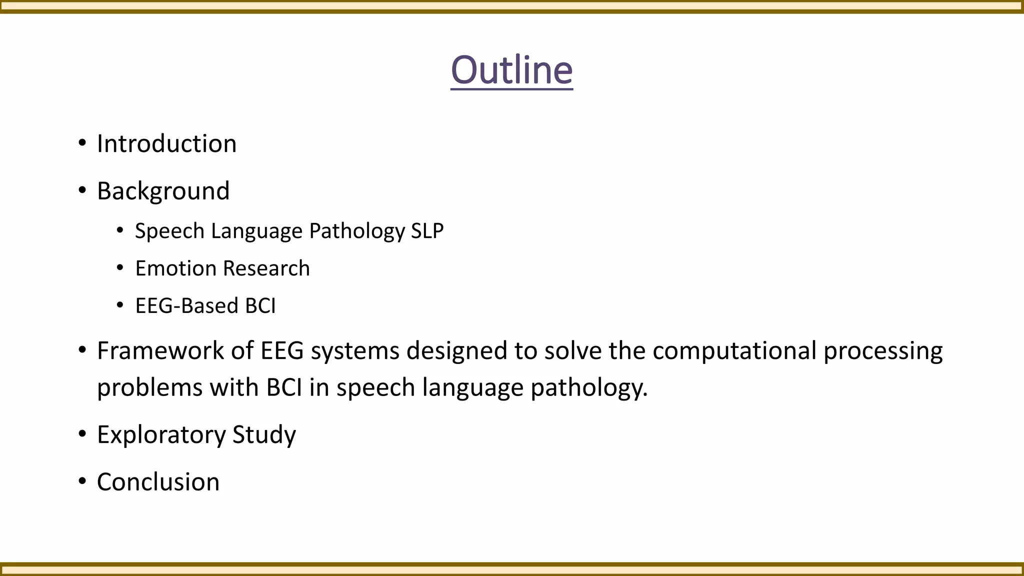 Outline
• Introduction
• Background
• Speech Language Pathology SLP
• Emotion Research
• EEG-Based BCI
• Framework of EEG systems designed to solve the computational processing
problems with BCI in speech language pathology.
• Exploratory Study
• Conclusion
 