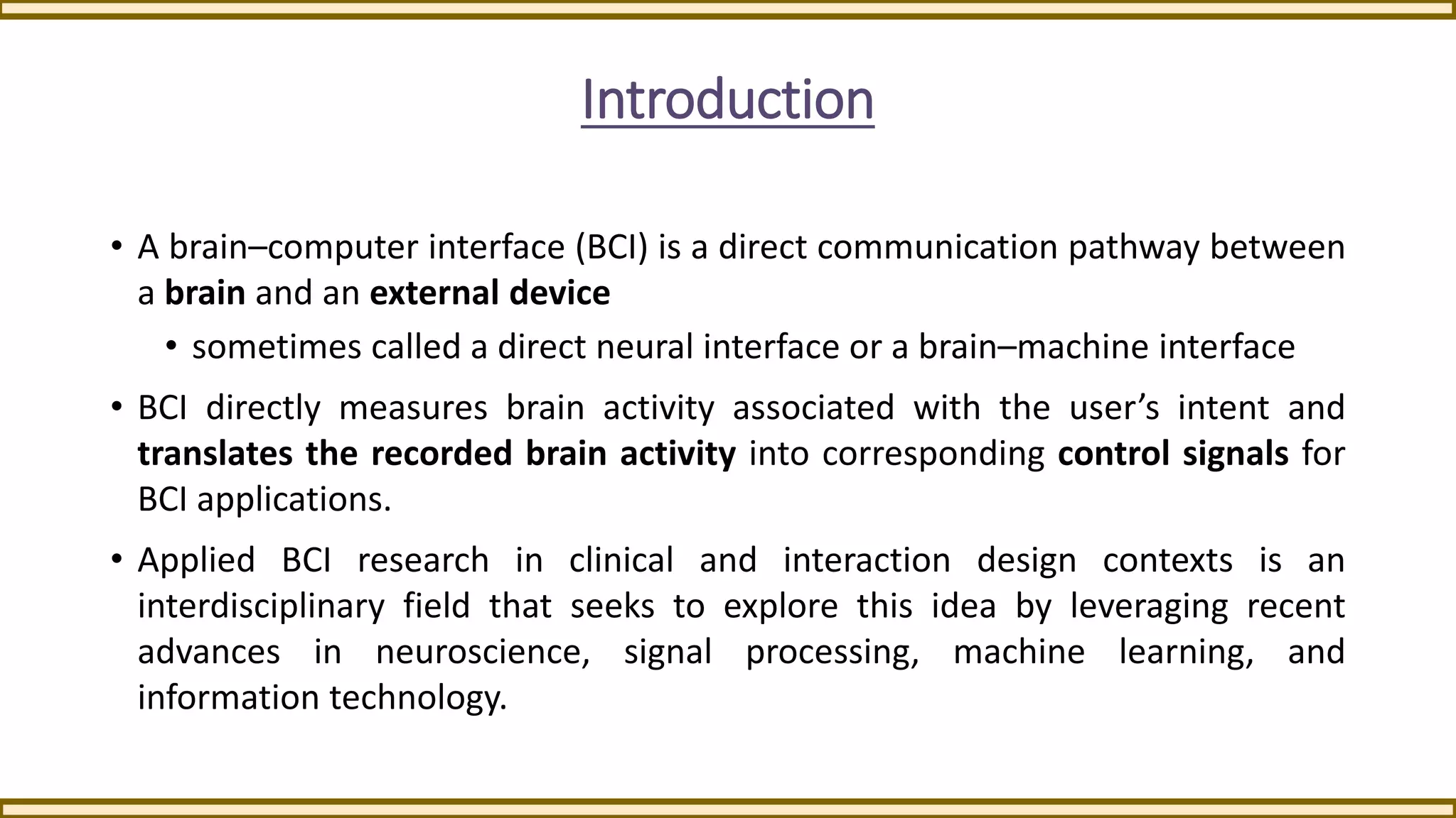 Introduction
• A brain–computer interface (BCI) is a direct communication pathway between
a brain and an external device
• sometimes called a direct neural interface or a brain–machine interface
• BCI directly measures brain activity associated with the user’s intent and
translates the recorded brain activity into corresponding control signals for
BCI applications.
• Applied BCI research in clinical and interaction design contexts is an
interdisciplinary field that seeks to explore this idea by leveraging recent
advances in neuroscience, signal processing, machine learning, and
information technology.
 