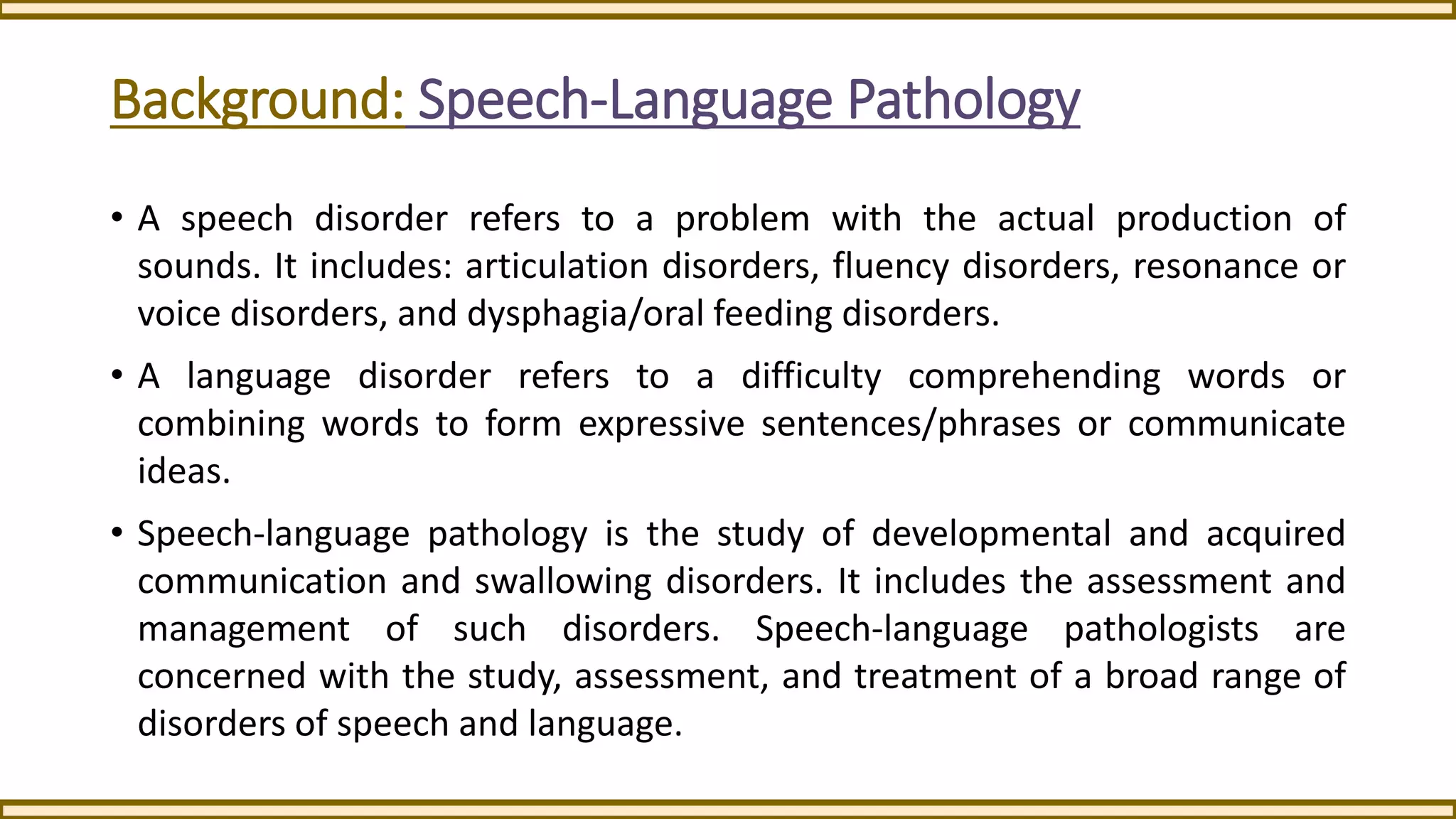 Background: Speech-Language Pathology
• A speech disorder refers to a problem with the actual production of
sounds. It includes: articulation disorders, fluency disorders, resonance or
voice disorders, and dysphagia/oral feeding disorders.
• A language disorder refers to a difficulty comprehending words or
combining words to form expressive sentences/phrases or communicate
ideas.
• Speech-language pathology is the study of developmental and acquired
communication and swallowing disorders. It includes the assessment and
management of such disorders. Speech-language pathologists are
concerned with the study, assessment, and treatment of a broad range of
disorders of speech and language.
 