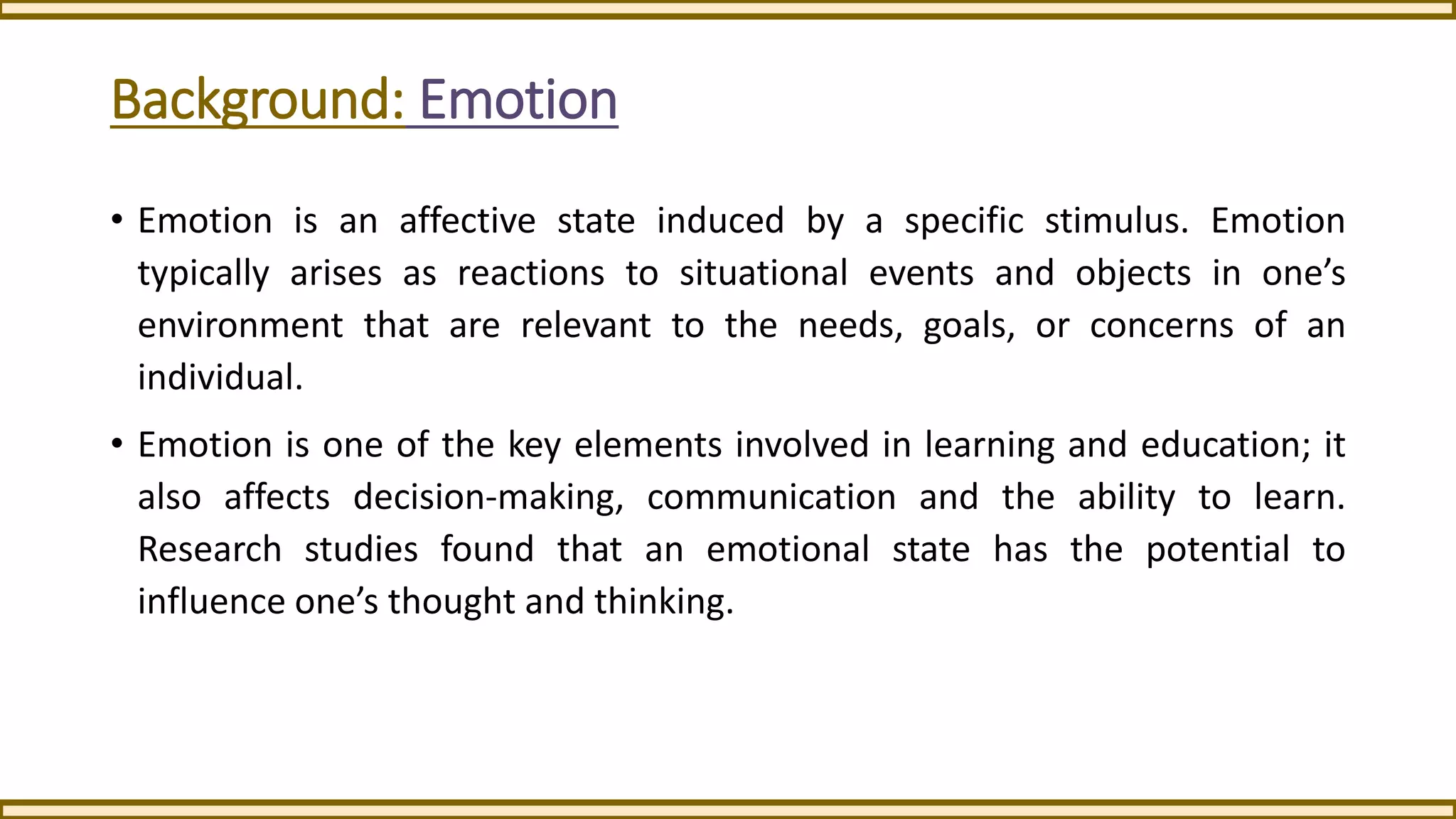 Background: Emotion
• Emotion is an affective state induced by a specific stimulus. Emotion
typically arises as reactions to situational events and objects in one’s
environment that are relevant to the needs, goals, or concerns of an
individual.
• Emotion is one of the key elements involved in learning and education; it
also affects decision-making, communication and the ability to learn.
Research studies found that an emotional state has the potential to
influence one’s thought and thinking.
 