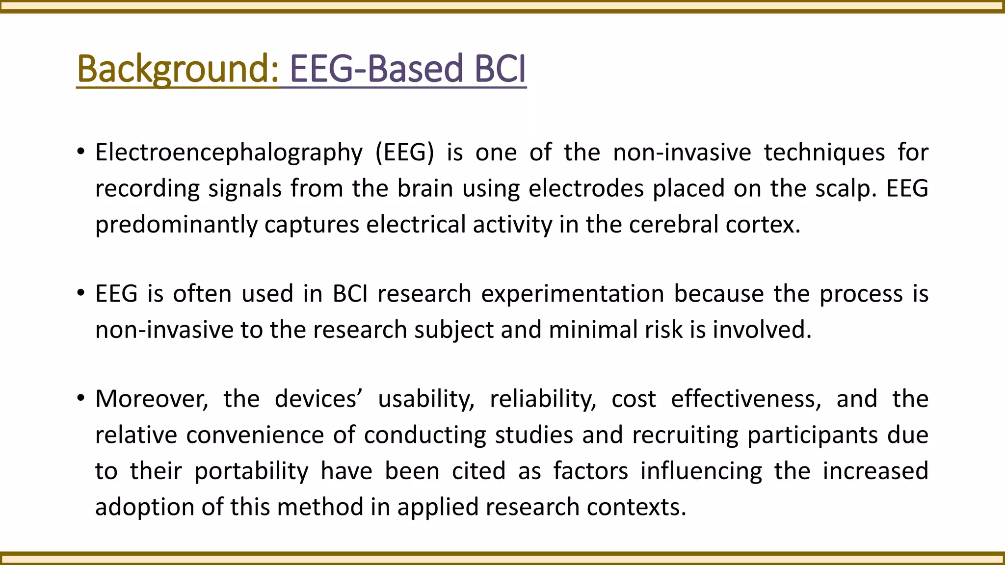 Background: EEG-Based BCI
• Electroencephalography (EEG) is one of the non-invasive techniques for
recording signals from the brain using electrodes placed on the scalp. EEG
predominantly captures electrical activity in the cerebral cortex.
• EEG is often used in BCI research experimentation because the process is
non-invasive to the research subject and minimal risk is involved.
• Moreover, the devices’ usability, reliability, cost effectiveness, and the
relative convenience of conducting studies and recruiting participants due
to their portability have been cited as factors influencing the increased
adoption of this method in applied research contexts.
 