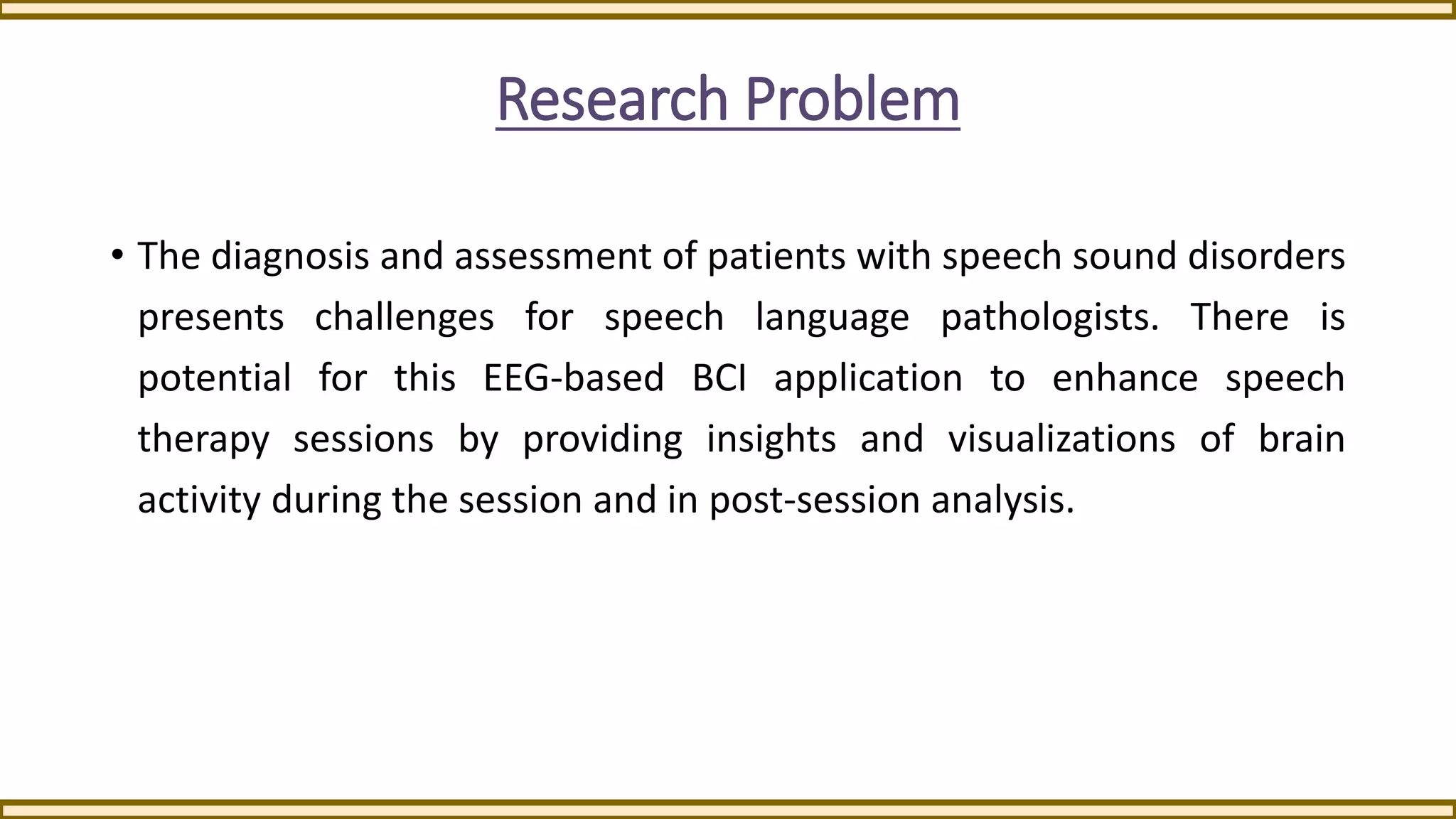 Research Problem
• The diagnosis and assessment of patients with speech sound disorders
presents challenges for speech language pathologists. There is
potential for this EEG-based BCI application to enhance speech
therapy sessions by providing insights and visualizations of brain
activity during the session and in post-session analysis.
 