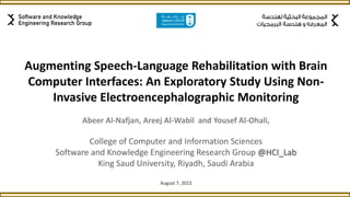 Augmenting Speech-Language Rehabilitation with Brain
Computer Interfaces: An Exploratory Study Using Non-
Invasive Electroencephalographic Monitoring
Abeer Al-Nafjan, Areej Al-Wabil and Yousef Al-Ohali,
College of Computer and Information Sciences
Software and Knowledge Engineering Research Group @HCI_Lab
King Saud University, Riyadh, Saudi Arabia
August 7, 2015
 