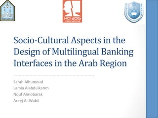 Socio-­‐Cultural	
  Aspects	
  in	
  the	
  
Design	
  of	
  Multilingual	
  Banking	
  
Interfaces	
  in	
  the	
  Arab	
  Region	
  
-­‐-­‐-­‐-­‐-­‐-­‐-­‐-­‐-­‐-­‐-­‐-­‐-­‐-­‐-­‐-­‐-­‐-­‐-­‐-­‐-­‐-­‐-­‐-­‐-­‐-­‐-­‐-­‐-­‐-­‐-­‐-­‐-­‐-­‐-­‐-­‐-­‐-­‐-­‐-­‐-­‐-­‐-­‐-­‐-­‐-­‐-­‐-­‐-­‐-­‐-­‐-­‐-­‐-­‐-­‐-­‐-­‐-­‐-­‐-­‐	
  
Sarah	
  Alhumoud	
  
Lamia	
  Alabdulkarim	
  
Nouf	
  Almobarak	
  
Areej	
  Al-­‐Wabil	
  
 