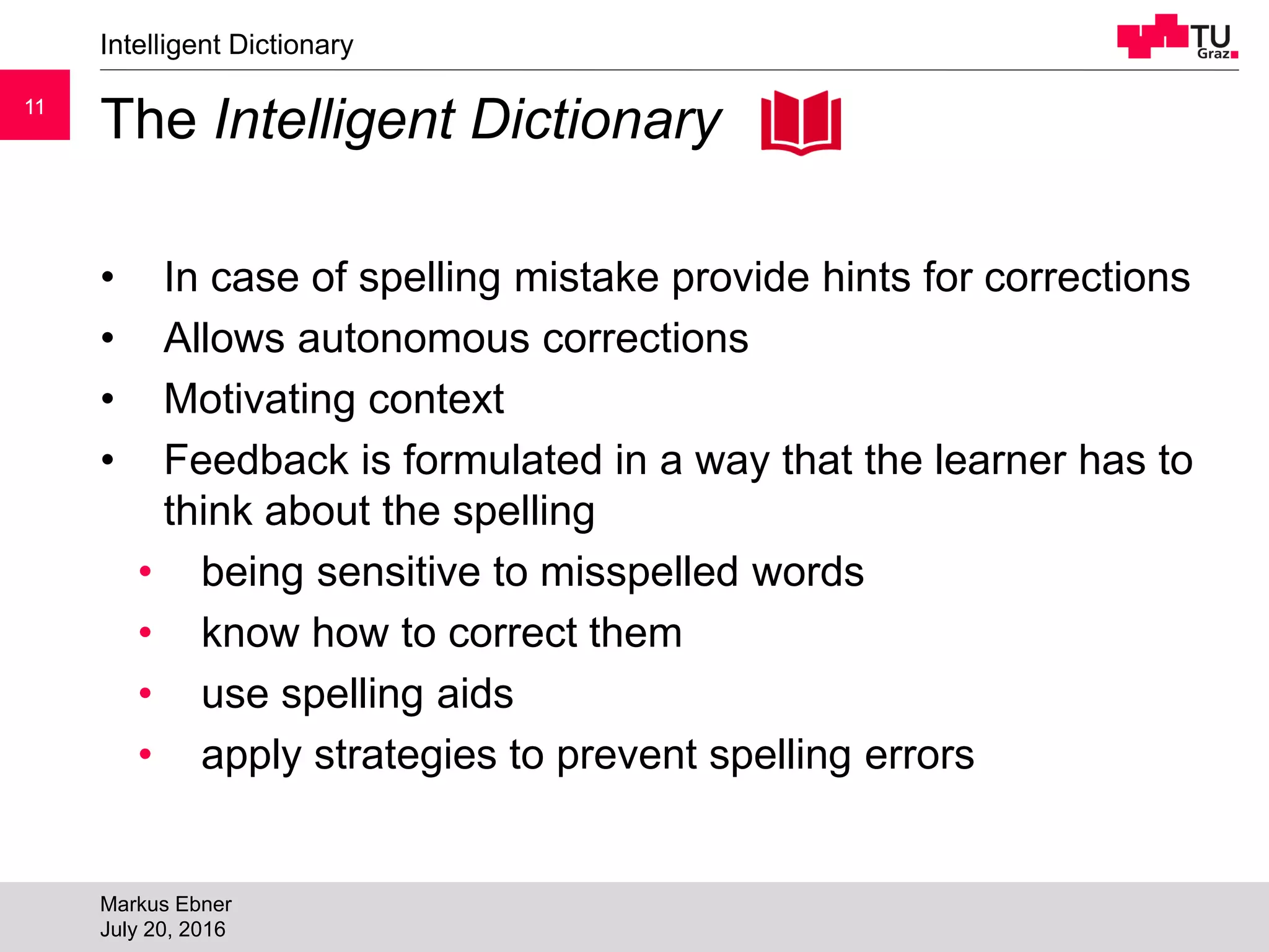 1111
The Intelligent Dictionary
• In case of spelling mistake provide hints for corrections
• Allows autonomous corrections
• Motivating context
• Feedback is formulated in a way that the learner has to
think about the spelling
• being sensitive to misspelled words
• know how to correct them
• use spelling aids
• apply strategies to prevent spelling errors
Intelligent Dictionary
Markus Ebner
July 20, 2016
 