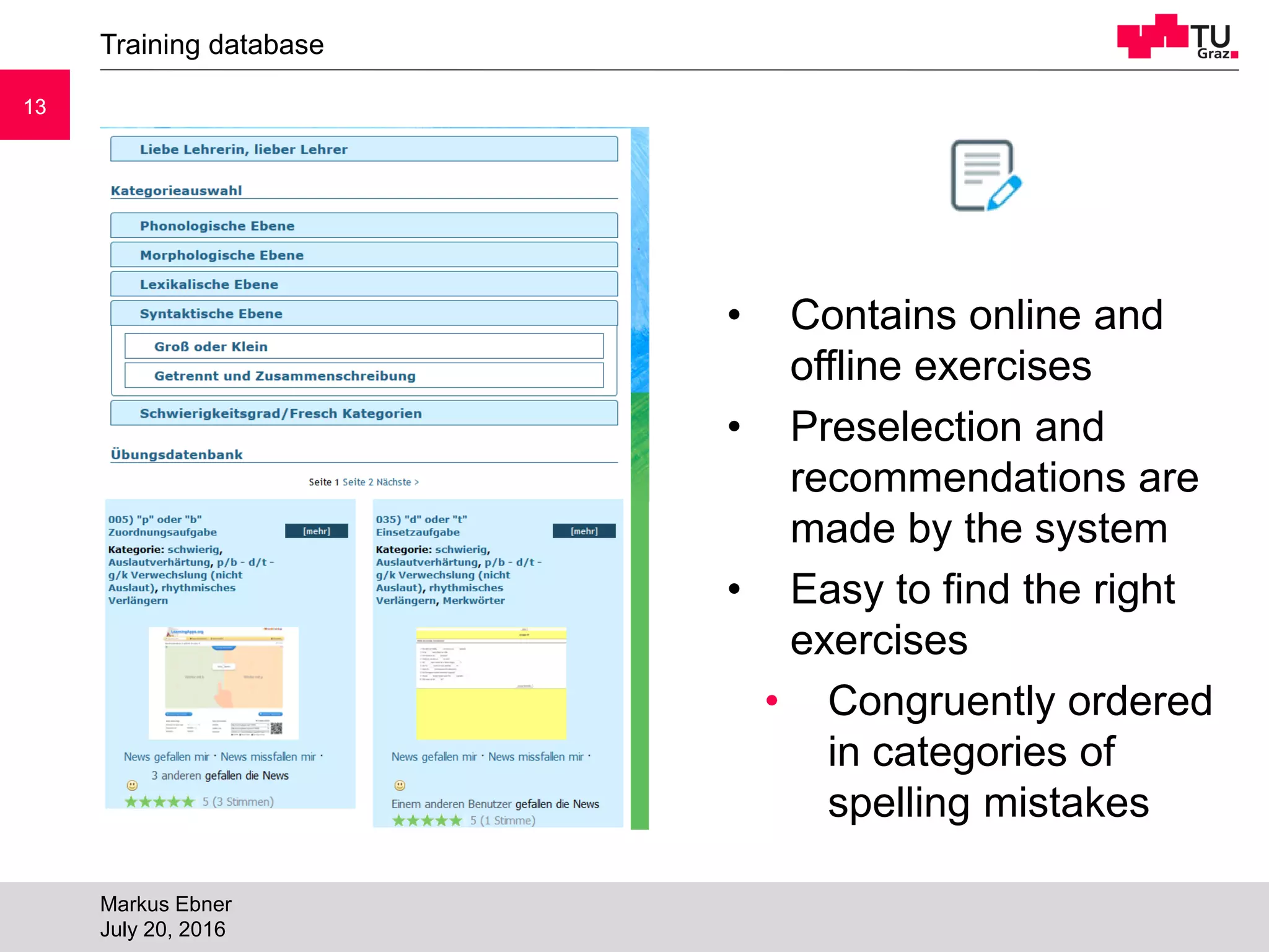 1313
Training database
Markus Ebner
July 20, 2016
• Contains online and
offline exercises
• Preselection and
recommendations are
made by the system
• Easy to find the right
exercises
• Congruently ordered
in categories of
spelling mistakes
 
