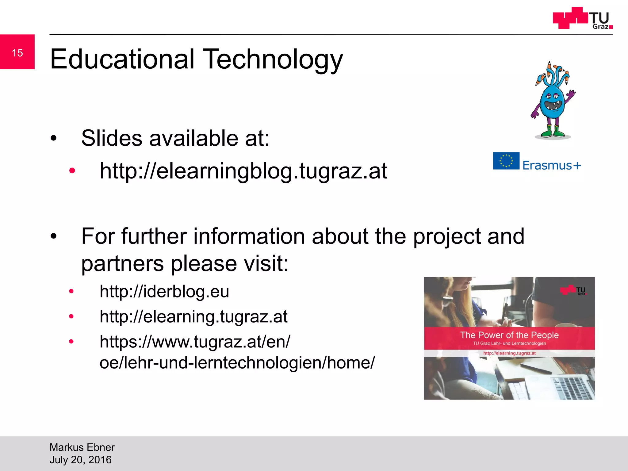 1515
Educational Technology
• Slides available at:
• http://elearningblog.tugraz.at
• For further information about the project and
partners please visit:
• http://iderblog.eu
• http://elearning.tugraz.at
• https://www.tugraz.at/en/
oe/lehr-und-lerntechnologien/home/
Markus Ebner
July 20, 2016
 