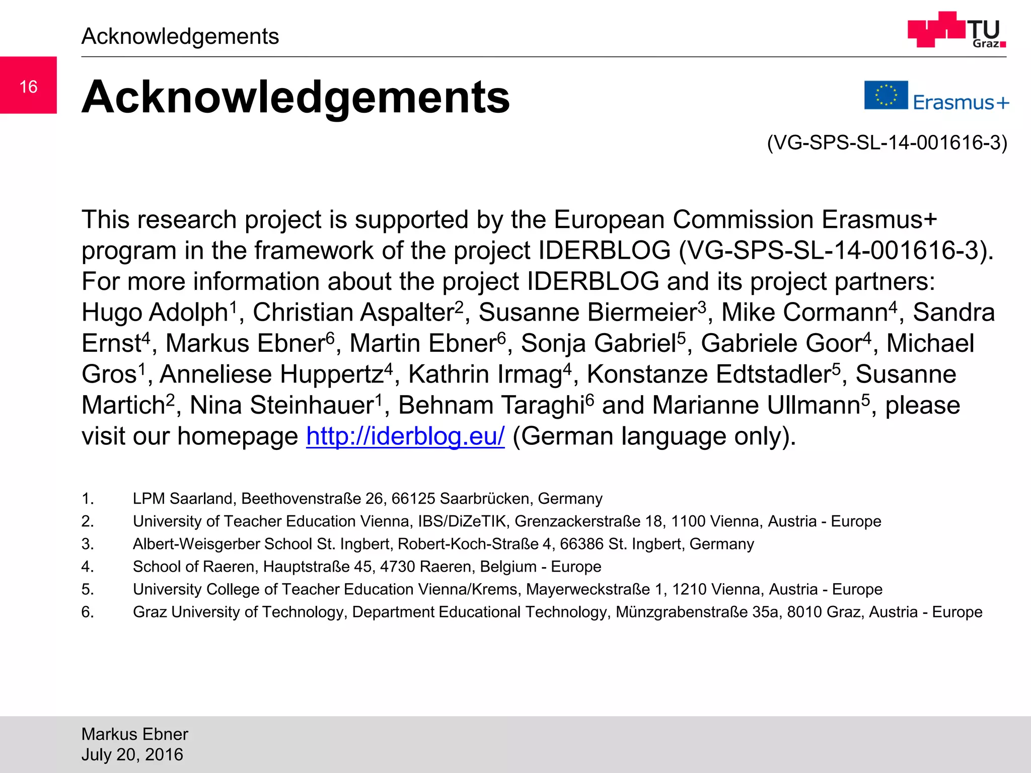1616
Acknowledgements
This research project is supported by the European Commission Erasmus+
program in the framework of the project IDERBLOG (VG-SPS-SL-14-001616-3).
For more information about the project IDERBLOG and its project partners:
Hugo Adolph1, Christian Aspalter2, Susanne Biermeier3, Mike Cormann4, Sandra
Ernst4, Markus Ebner6, Martin Ebner6, Sonja Gabriel5, Gabriele Goor4, Michael
Gros1, Anneliese Huppertz4, Kathrin Irmag4, Konstanze Edtstadler5, Susanne
Martich2, Nina Steinhauer1, Behnam Taraghi6 and Marianne Ullmann5, please
visit our homepage http://iderblog.eu/ (German language only).
1. LPM Saarland, Beethovenstraße 26, 66125 Saarbrücken, Germany
2. University of Teacher Education Vienna, IBS/DiZeTIK, Grenzackerstraße 18, 1100 Vienna, Austria - Europe
3. Albert-Weisgerber School St. Ingbert, Robert-Koch-Straße 4, 66386 St. Ingbert, Germany
4. School of Raeren, Hauptstraße 45, 4730 Raeren, Belgium - Europe
5. University College of Teacher Education Vienna/Krems, Mayerweckstraße 1, 1210 Vienna, Austria - Europe
6. Graz University of Technology, Department Educational Technology, Münzgrabenstraße 35a, 8010 Graz, Austria - Europe
Acknowledgements
Markus Ebner
July 20, 2016
(VG-SPS-SL-14-001616-3)
 