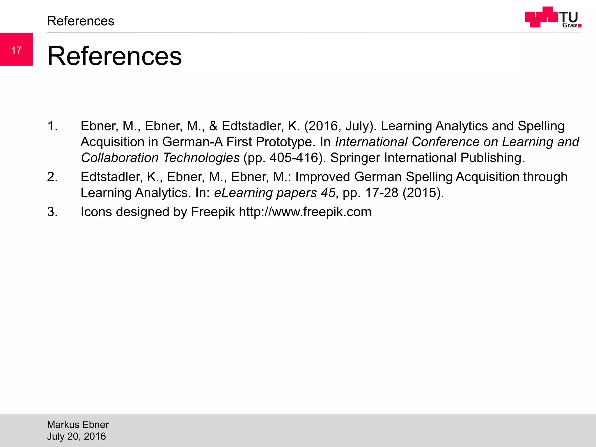 1717
References
1. Ebner, M., Ebner, M., & Edtstadler, K. (2016, July). Learning Analytics and Spelling
Acquisition in German-A First Prototype. In International Conference on Learning and
Collaboration Technologies (pp. 405-416). Springer International Publishing.
2. Edtstadler, K., Ebner, M., Ebner, M.: Improved German Spelling Acquisition through
Learning Analytics. In: eLearning papers 45, pp. 17-28 (2015).
3. Icons designed by Freepik http://www.freepik.com
References
Markus Ebner
July 20, 2016
 