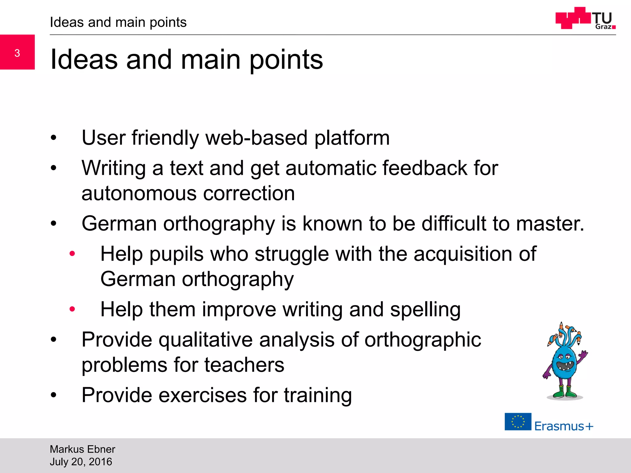 33
Ideas and main points
• User friendly web-based platform
• Writing a text and get automatic feedback for
autonomous correction
• German orthography is known to be difficult to master.
• Help pupils who struggle with the acquisition of
German orthography
• Help them improve writing and spelling
• Provide qualitative analysis of orthographic
problems for teachers
• Provide exercises for training
Ideas and main points
Markus Ebner
July 20, 2016
 