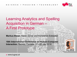 1
S C I E N C E  P A S S I O N  T E C H N O L O G Y
u www.tugraz.at
Learning Analytics and Spelling
Acquisition in German –
A First Prototype
Markus Ebner, Martin Ebner and Konstanze Edstadler
18th International Conference on Human-Computer
Interaction; Toronto, Canada, 17 - 22 July 2016
 