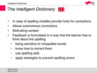 1111
The Intelligent Dictionary
• In case of spelling mistake provide hints for corrections
• Allows autonomous corrections
• Motivating context
• Feedback is formulated in a way that the learner has to
think about the spelling
• being sensitive to misspelled words
• know how to correct them
• use spelling aids
• apply strategies to prevent spelling errors
Intelligent Dictionary
Markus Ebner
July 20, 2016
 