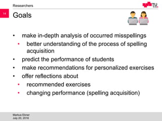 1414
Goals
• make in-depth analysis of occurred misspellings
• better understanding of the process of spelling
acquisition
• predict the performance of students
• make recommendations for personalized exercises
• offer reflections about
• recommended exercises
• changing performance (spelling acquisition)
Researchers
Markus Ebner
July 20, 2016
 
