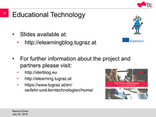 1515
Educational Technology
• Slides available at:
• http://elearningblog.tugraz.at
• For further information about the project and
partners please visit:
• http://iderblog.eu
• http://elearning.tugraz.at
• https://www.tugraz.at/en/
oe/lehr-und-lerntechnologien/home/
Markus Ebner
July 20, 2016
 
