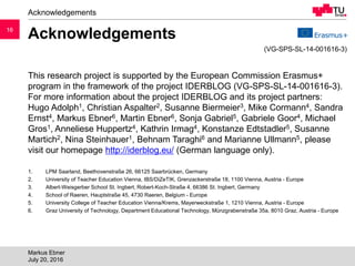 1616
Acknowledgements
This research project is supported by the European Commission Erasmus+
program in the framework of the project IDERBLOG (VG-SPS-SL-14-001616-3).
For more information about the project IDERBLOG and its project partners:
Hugo Adolph1, Christian Aspalter2, Susanne Biermeier3, Mike Cormann4, Sandra
Ernst4, Markus Ebner6, Martin Ebner6, Sonja Gabriel5, Gabriele Goor4, Michael
Gros1, Anneliese Huppertz4, Kathrin Irmag4, Konstanze Edtstadler5, Susanne
Martich2, Nina Steinhauer1, Behnam Taraghi6 and Marianne Ullmann5, please
visit our homepage http://iderblog.eu/ (German language only).
1. LPM Saarland, Beethovenstraße 26, 66125 Saarbrücken, Germany
2. University of Teacher Education Vienna, IBS/DiZeTIK, Grenzackerstraße 18, 1100 Vienna, Austria - Europe
3. Albert-Weisgerber School St. Ingbert, Robert-Koch-Straße 4, 66386 St. Ingbert, Germany
4. School of Raeren, Hauptstraße 45, 4730 Raeren, Belgium - Europe
5. University College of Teacher Education Vienna/Krems, Mayerweckstraße 1, 1210 Vienna, Austria - Europe
6. Graz University of Technology, Department Educational Technology, Münzgrabenstraße 35a, 8010 Graz, Austria - Europe
Acknowledgements
Markus Ebner
July 20, 2016
(VG-SPS-SL-14-001616-3)
 