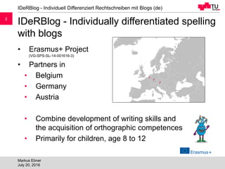 22
IDeRBlog - Individually differentiated spelling
with blogs
• Erasmus+ Project
(VG-SPS-SL-14-001616-3)
• Partners in
• Belgium
• Germany
• Austria
• Combine development of writing skills and
the acquisition of orthographic competences
• Primarily for children, age 8 to 12
IDeRBlog - Individuell Differenziert Rechtschreiben mit Blogs (de)
Markus Ebner
July 20, 2016
 