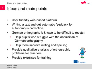 33
Ideas and main points
• User friendly web-based platform
• Writing a text and get automatic feedback for
autonomous correction
• German orthography is known to be difficult to master.
• Help pupils who struggle with the acquisition of
German orthography
• Help them improve writing and spelling
• Provide qualitative analysis of orthographic
problems for teachers
• Provide exercises for training
Ideas and main points
Markus Ebner
July 20, 2016
 
