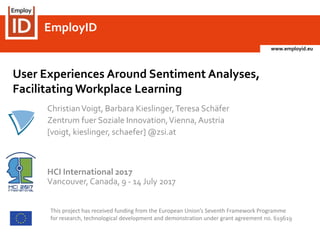 www.employid.eu
EmployIDEmployID
ChristianVoigt, Barbara Kieslinger,Teresa Schäfer
Zentrum fuer Soziale Innovation,Vienna,Austria
[voigt, kieslinger, schaefer] @zsi.at
HCI International 2017
Vancouver, Canada, 9 - 14 July 2017
This project has received funding from the European Union’s Seventh Framework Programme
for research, technological development and demonstration under grant agreement no. 619619
User Experiences Around Sentiment Analyses,
Facilitating Workplace Learning
 