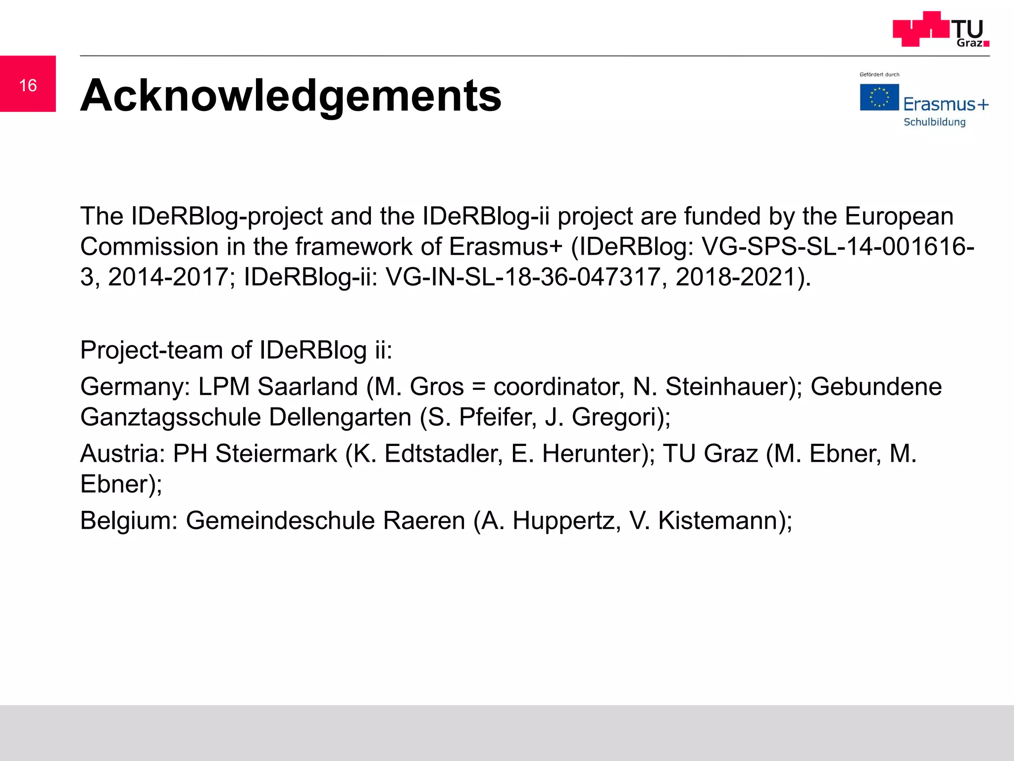 1616
Acknowledgements
The IDeRBlog-project and the IDeRBlog-ii project are funded by the European
Commission in the framework of Erasmus+ (IDeRBlog: VG-SPS-SL-14-001616-
3, 2014-2017; IDeRBlog-ii: VG-IN-SL-18-36-047317, 2018-2021).
Project-team of IDeRBlog ii:
Germany: LPM Saarland (M. Gros = coordinator, N. Steinhauer); Gebundene
Ganztagsschule Dellengarten (S. Pfeifer, J. Gregori);
Austria: PH Steiermark (K. Edtstadler, E. Herunter); TU Graz (M. Ebner, M.
Ebner);
Belgium: Gemeindeschule Raeren (A. Huppertz, V. Kistemann);
 