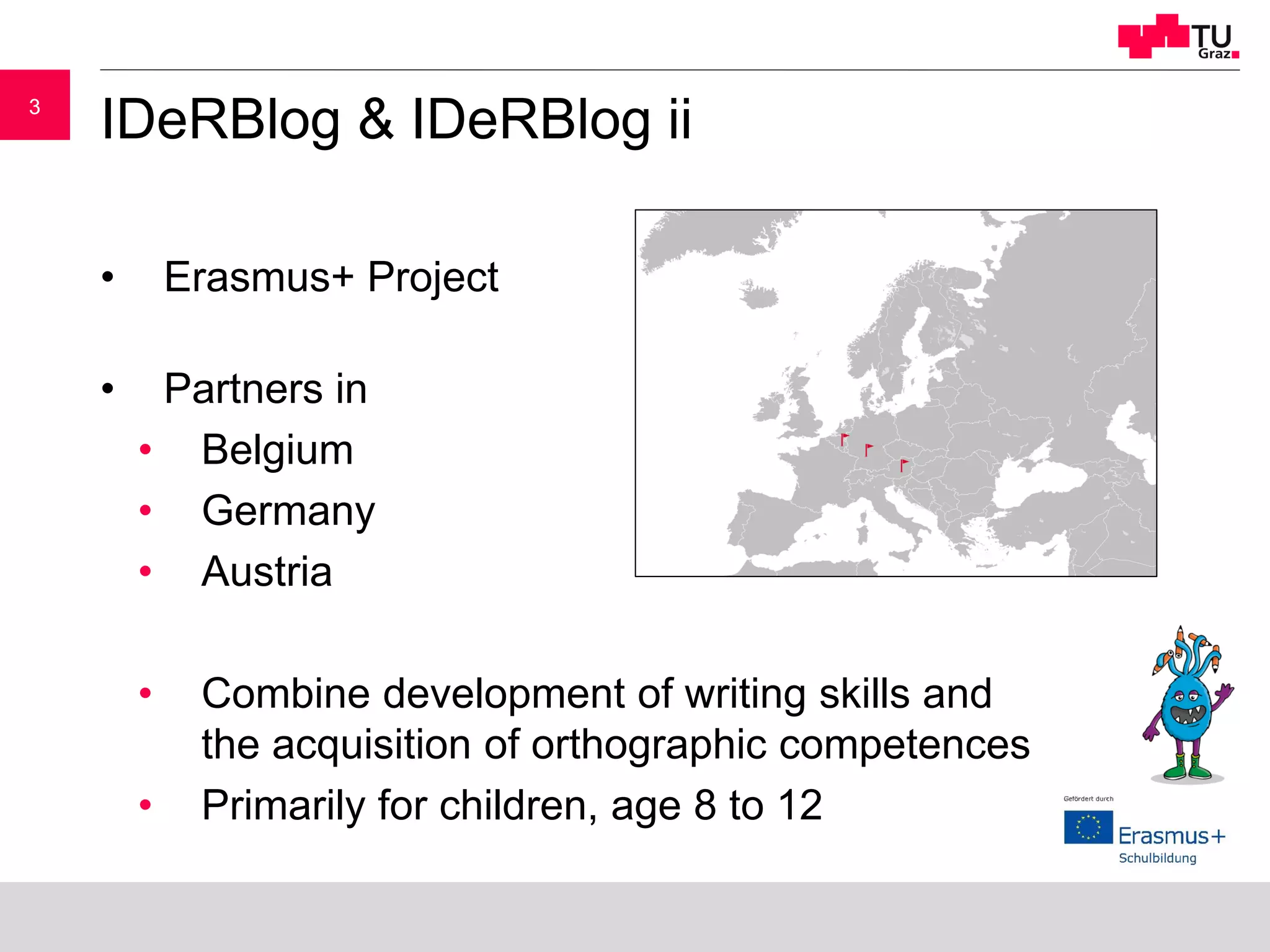 33
IDeRBlog & IDeRBlog ii
• Erasmus+ Project
• Partners in
• Belgium
• Germany
• Austria
• Combine development of writing skills and
the acquisition of orthographic competences
• Primarily for children, age 8 to 12
 