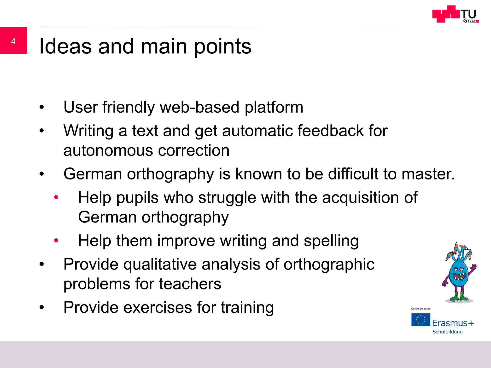 44
Ideas and main points
• User friendly web-based platform
• Writing a text and get automatic feedback for
autonomous correction
• German orthography is known to be difficult to master.
• Help pupils who struggle with the acquisition of
German orthography
• Help them improve writing and spelling
• Provide qualitative analysis of orthographic
problems for teachers
• Provide exercises for training
 